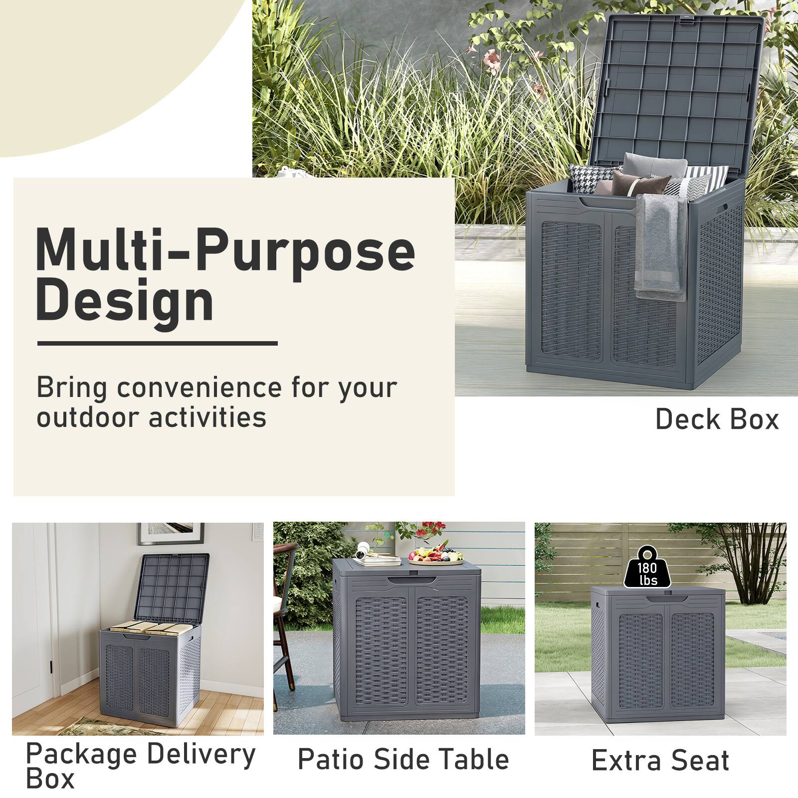 Multi-Purpose Design  
Bring convenience for your outdoor activities  

Deck Box  
Package Delivery Box  
Patio Side Table  
Extra Seat  

180 lbs