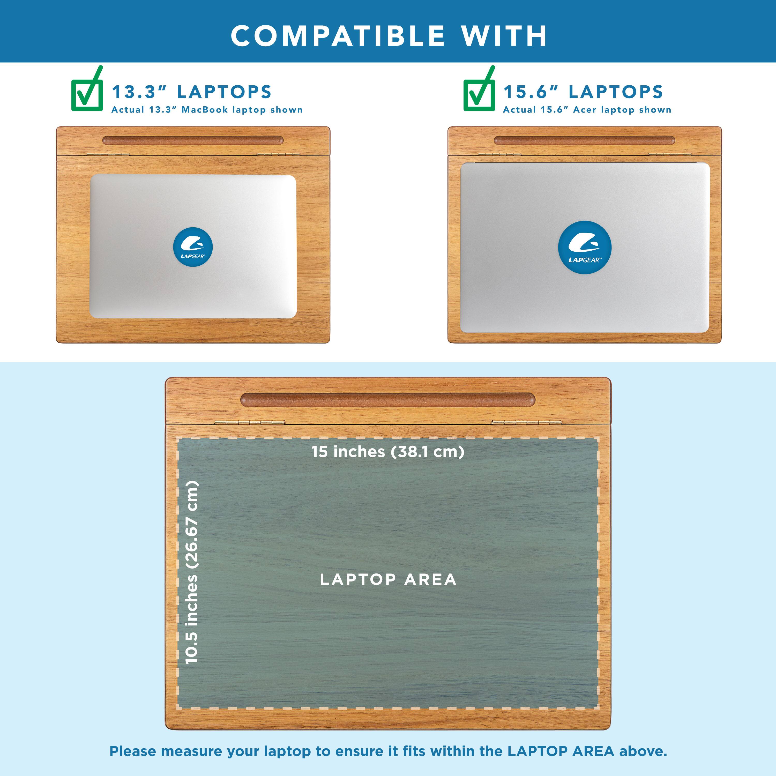 COMPATIBLE WITH

13.3" LAPTOPS
Actual 13.3" MacBook laptop shown

15.6" LAPTOPS
Actual 15.6" Acer laptop shown

LAPTOP AREA
10.5 inches (26.67 cm) x 15 inches (38.1 cm)

Please measure your laptop to ensure it fits within the LAPTOP AREA above.