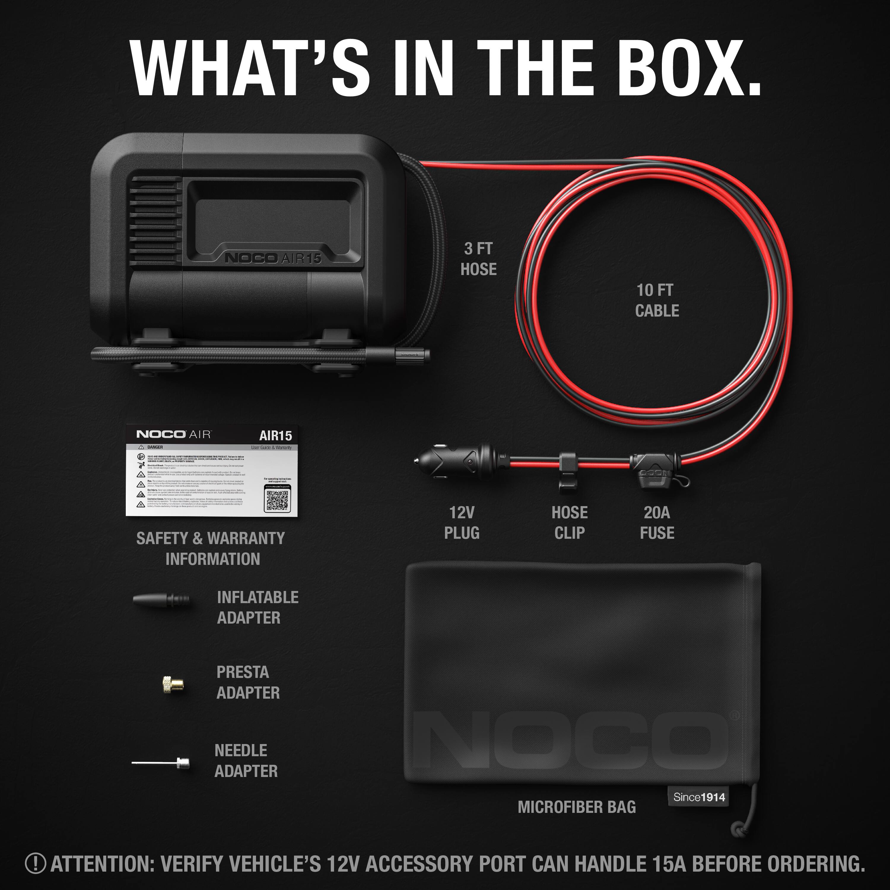 WHAT'S IN THE BOX.

- NOCO AIR15
- 3 FT HOSE
- 10 FT CABLE
- 12V PLUG
- HOSE CLIP
- 20A FUSE
- INFLATABLE ADAPTER
- PRESTA ADAPTER
- NEEDLE ADAPTER
- SAFETY & WARRANTY INFORMATION
- MICROFIBER BAG

ATTENTION: VERIFY VEHICLE'S 12V ACCESSORY PORT CAN HANDLE 15A BEFORE ORDERING.