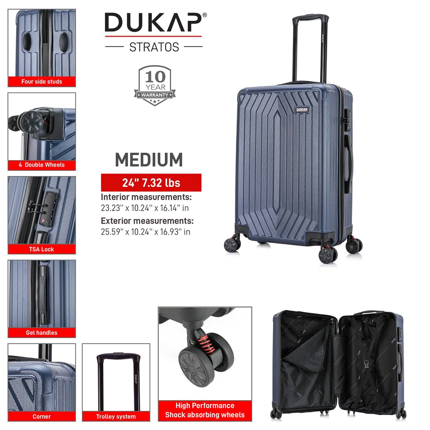 DUKAP STRATOS  
10 YEAR WARRANTY  

MEDIUM  
24" 7.32 lbs  

Interior measurements:  
23.23" x 10.24" x 16.14"  

Exterior measurements:  
25.59" x 10.24" x 16.93"  

- Four side studs  
- 4 Double Wheels  
- TSA Lock  
- Gel handles  
- Corner  
- Trolley system  
- High Performance Shock absorbing wheels