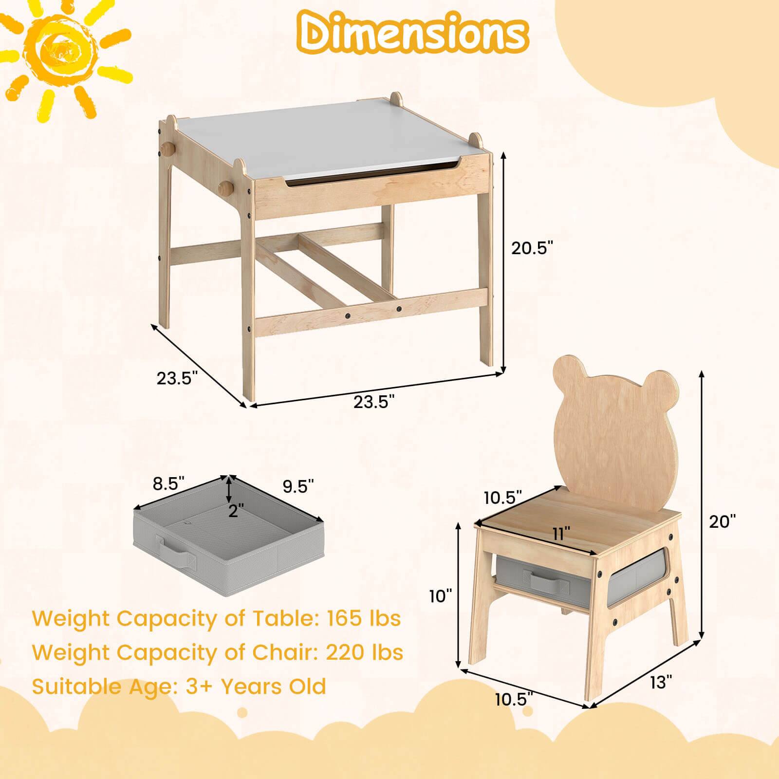 Dimensions:  
- Table: 20.5" x 23.5" x 23.5"  
- Table Tray: 8.5" x 9.5" x 2"  
- Chair: 10" x 10.5" x 13" x 20"  

Weight Capacity:  
- Table: 165 lbs  
- Chair: 220 lbs  

Suitable Age: 3+ Years Old