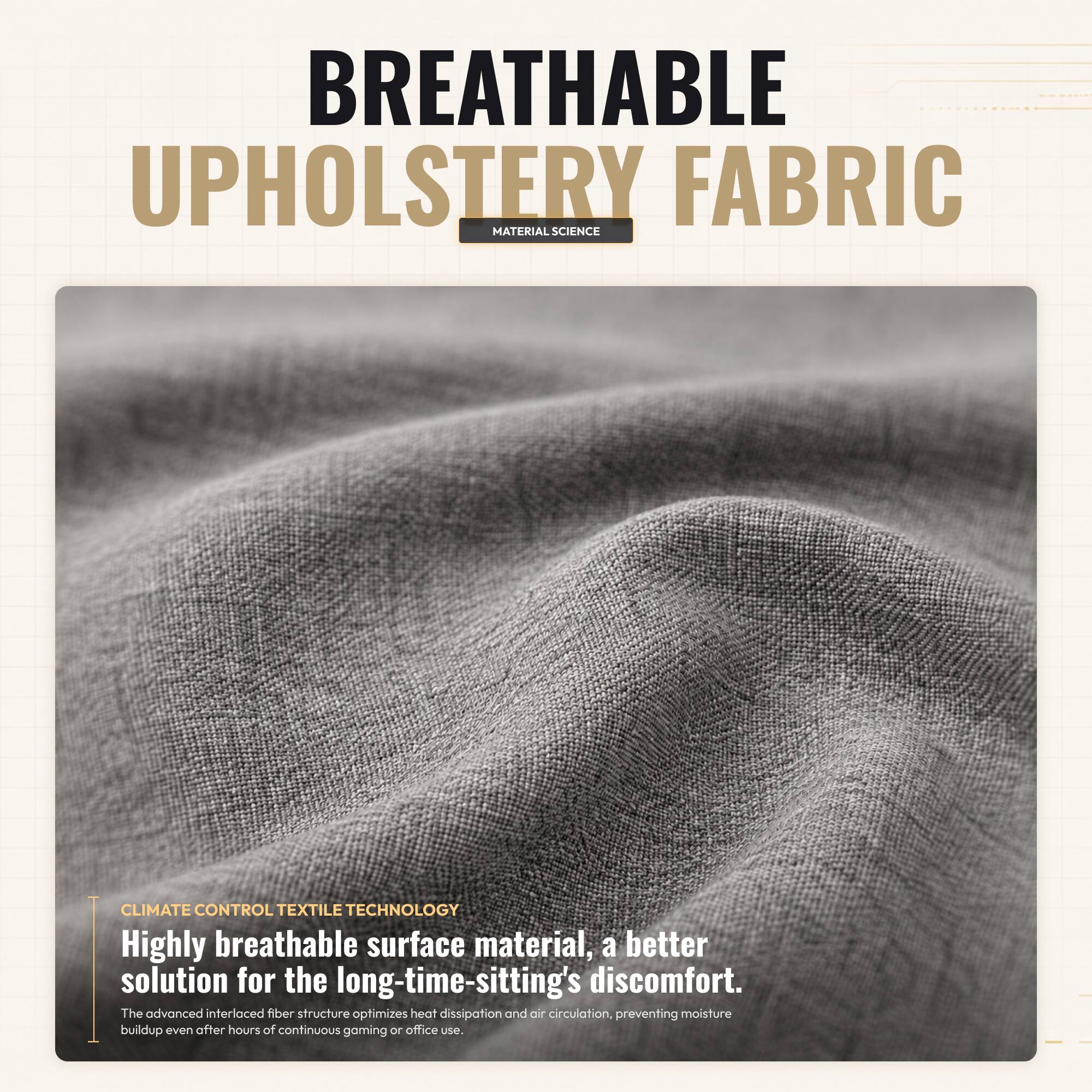 BREATHABLE UPHOLSTERY FABRIC  
MATERIAL SCIENCE  

CLIMATE CONTROL TEXTILE TECHNOLOGY  

Highly breathable surface material, a better solution for the long-time-sitting's discomfort.  
The advanced interlaced fiber structure optimizes heat dissipation and air circulation, preventing moisture buildup even after hours of continuous gaming or office use.