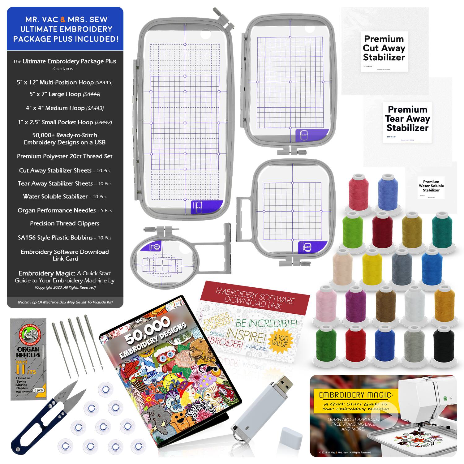 MR. VAC & MRS. SEW  
ULTIMATE EMBROIDERY PACKAGE PLUS INCLUDED!  

The Ultimate Embroidery Package Plus Contains:  
- 5" x 12" Multi-Position Hoop (SA445)  
- 5" x 7" Large Hoop (SA444)  
- 4" x 4" Medium Hoop (SA443)  
- 1" x 2.5" Small Pocket Hoop (SA442)  
- 50,000+ Ready-to-Stitch Embroidery Designs on a USB  
- Premium Polyester 20ct Thread Set  
- Cut-Away Stabilizer Sheets - 10 Pcs  
- Tear-Away Stabilizer Sheets - 10 Pcs  
- Water-Soluble Stabilizer - 10 Pcs  
- Organ Performance Needles - 5 Pcs  
- Precision Thread Clippers  
- SA156 Style Plastic Bobbins - 10 Pcs  
- Embroidery Software Download Link Card  

Embroidery Magic: A Quick Start Guide to Your Embroidery Machine  
(Copyright 2022. All Rights Reserved)  


