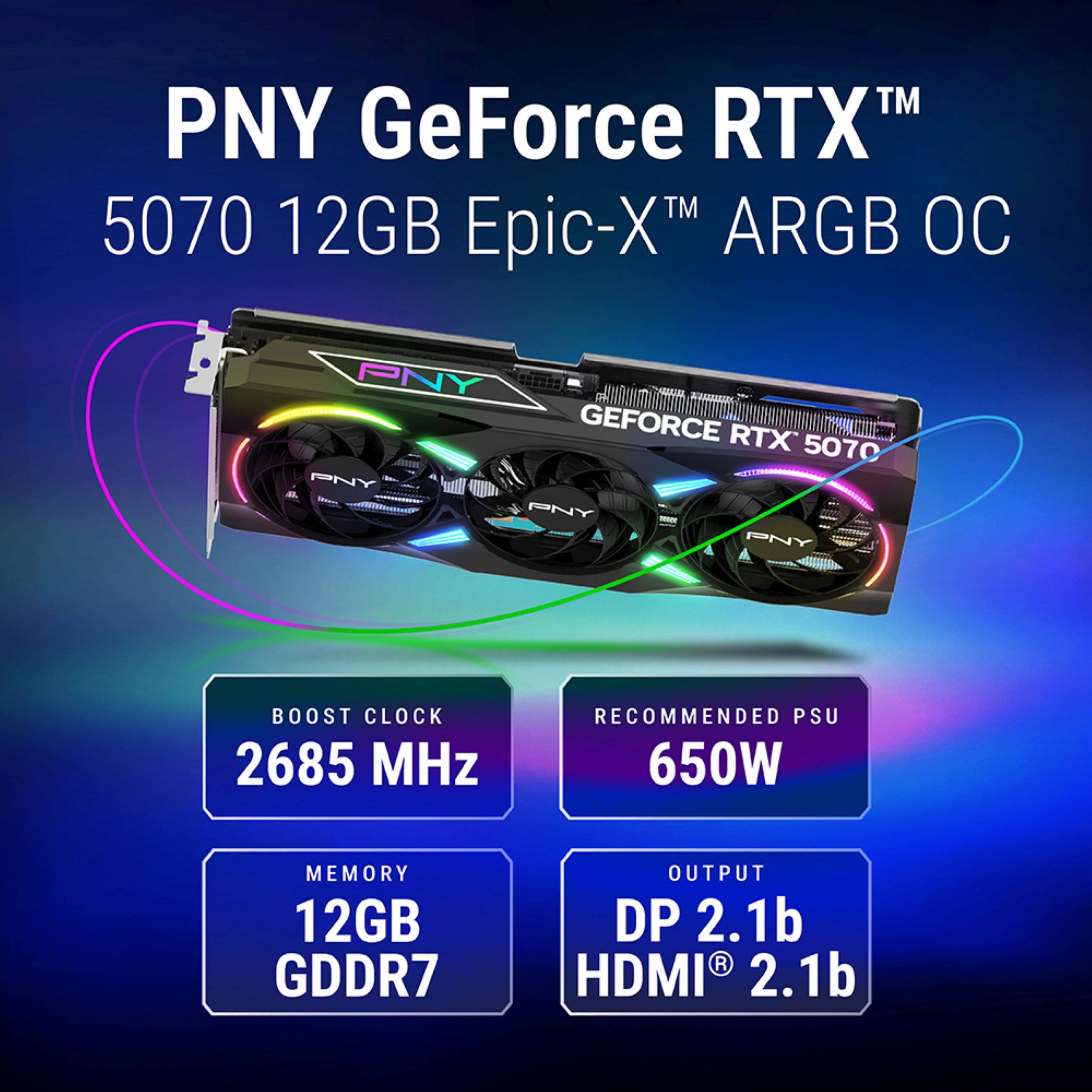 PNY GeForce RTX™ 5070 12GB Epic-X™ ARGB OC

- PNY
- BOOST CLOCK: 2685 MHz
- RECOMMENDED PSU: 650W
- MEMORY: 12GB GDDR7
- OUTPUT: DP 2.1b, HDMI® 2.1b