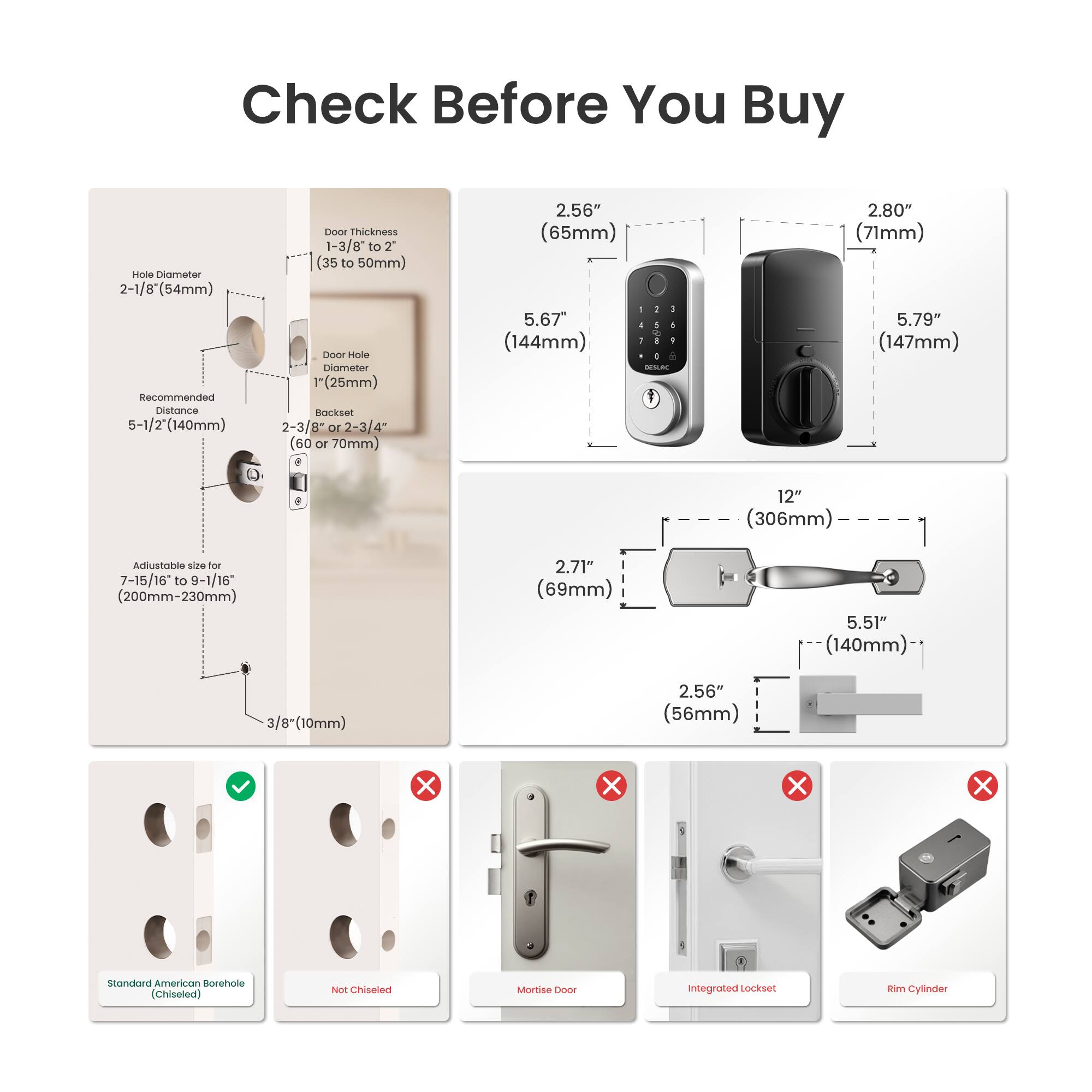 Check Before You Buy

- Hole Diameter: 2-1/8" (54mm)
- Recommended Distance: 5-1/2" (140mm)
- Door Thickness: 1-3/8" to 2" (35 to 50mm)
- Door Hole Diameter: 1" (25mm)
- Backset: 2-3/8" or 2-3/4" (60 or 70mm)
- Adjustable size for 7-15/16" to 9-1/16" (200mm-230mm)
- 3/8" (10mm)

Dimensions:
- 2.56" (65mm)
- 2.80" (71mm)
- 5.67" (144mm)
- 5.79" (147mm)
- 12" (306mm)
- 2.71" (69mm)
- 5.51" (140mm)
- 2.56" (56mm)

Types:
- Standard American Borehole (