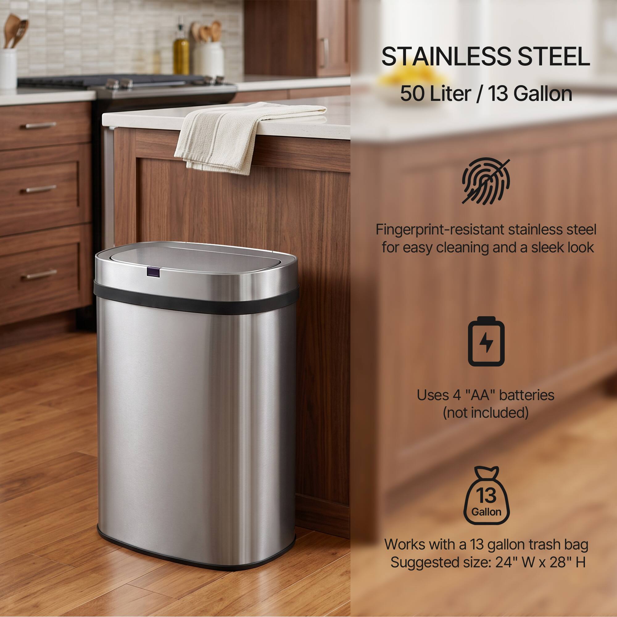 STAINLESS STEEL  
50 Liter / 13 Gallon  

Fingerprint-resistant stainless steel for easy cleaning and a sleek look  

Uses 4 "AA" batteries (not included)  

Works with a 13 gallon trash bag  
Suggested size: 24" W x 28" H