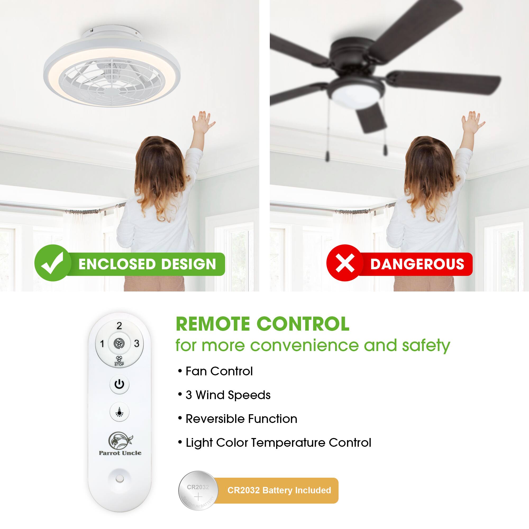 ENCLOSED DESIGN  
DANGEROUS  

REMOTE CONTROL  
for more convenience and safety  

- Fan Control  
- 3 Wind Speeds  
- Reversible Function  
- Light Color Temperature Control  

CR2032 Battery Included