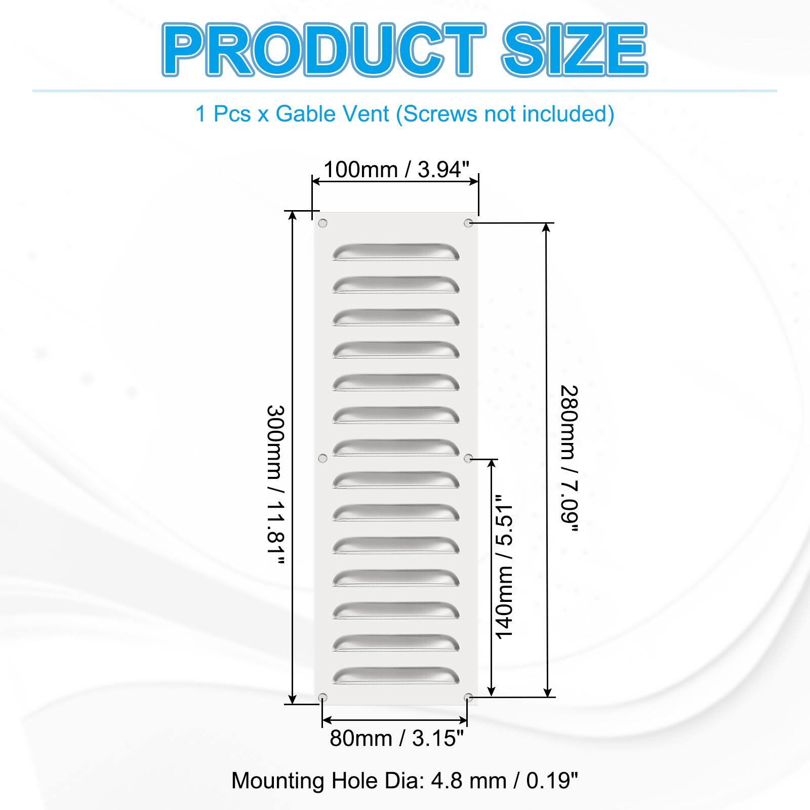 PRODUCT SIZE  
1 Pcs x Gable Vent (Screws not included)  
100mm / 3.94"  
300mm / 11.81"  
140mm / 5.51"  
280mm / 7.09"  
80mm / 3.15"  
Mounting Hole Dia: 4.8 mm / 0.19"