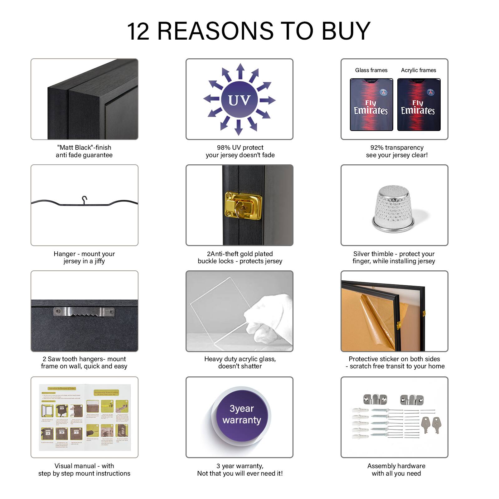 12 REASONS TO BUY

1. "Matt Black" finish - anti fade guarantee
2. 98% UV protect - your jersey doesn't fade
3. 92% transparency - see your jersey clear!
4. Hanger - mount your jersey in a jiffy
5. 2 Anti-theft gold plated buckle locks - protects jersey
6. Silver thimble - protect your finger, while installing jersey
7. 2 Saw tooth hangers - mount frame on wall, quick and easy
8. Heavy duty acrylic glass - doesn't shatter
9. Protective sticker on both sides - scratch free transit to your home
10. Visual manual - with step by step mount instructions
11. 3 year warranty - Not that you will ever need it!
12. Assembly hardware - with all you need

Glass frames
Acrylic frames