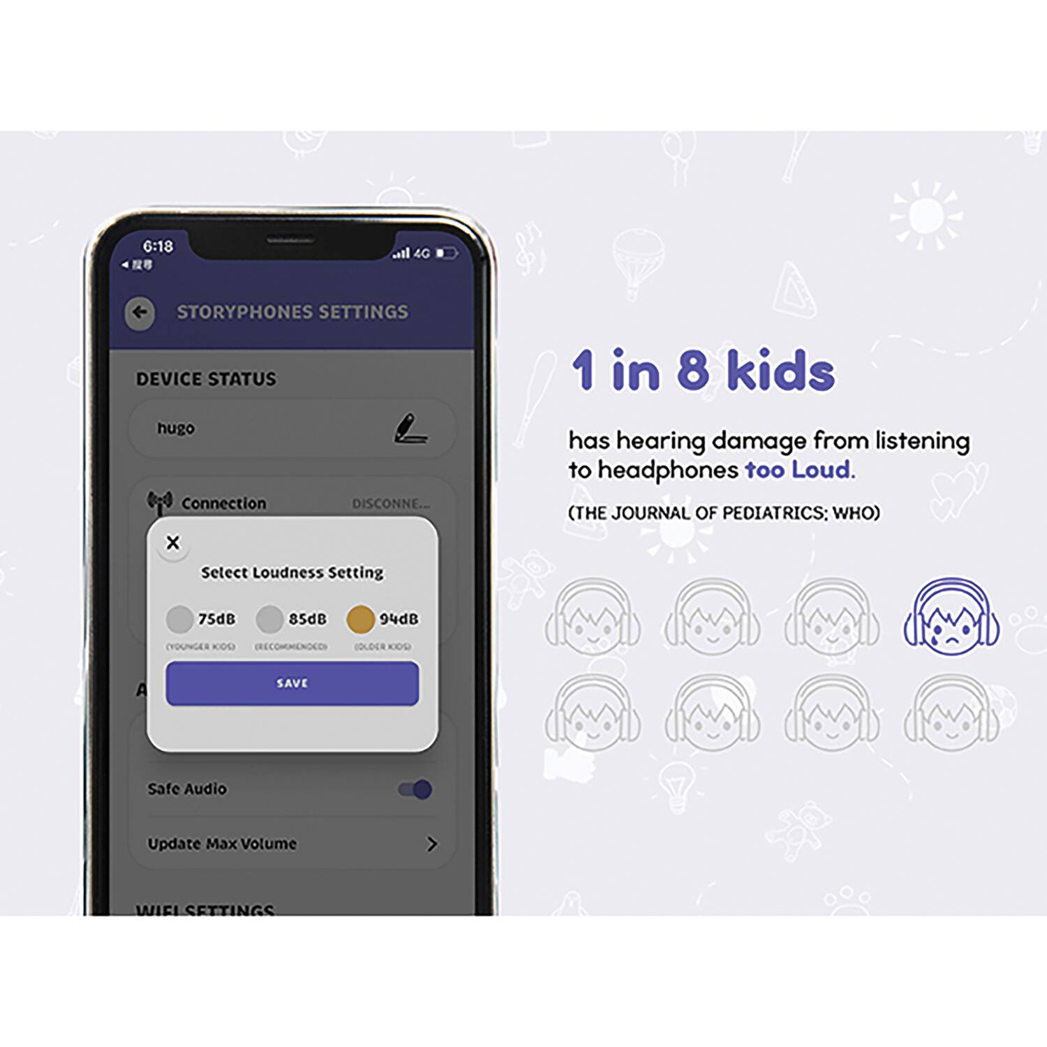 6:18  
4G  
STORYPHONES SETTINGS  
DEVICE STATUS  
hugo  
Connection  
DISCONNECTED  
Select Loudness Setting  
75dB (YOUNGER KIDS)  
85dB (RECOMMENDED)  
94dB (OLDER KIDS)  
SAVE  
Safe Audio  
Update Max Volume  
WIFI SETTINGS  

1 in 8 kids has hearing damage from listening to headphones too Loud.  
(THE JOURNAL OF PEDIATRICS; WHO)