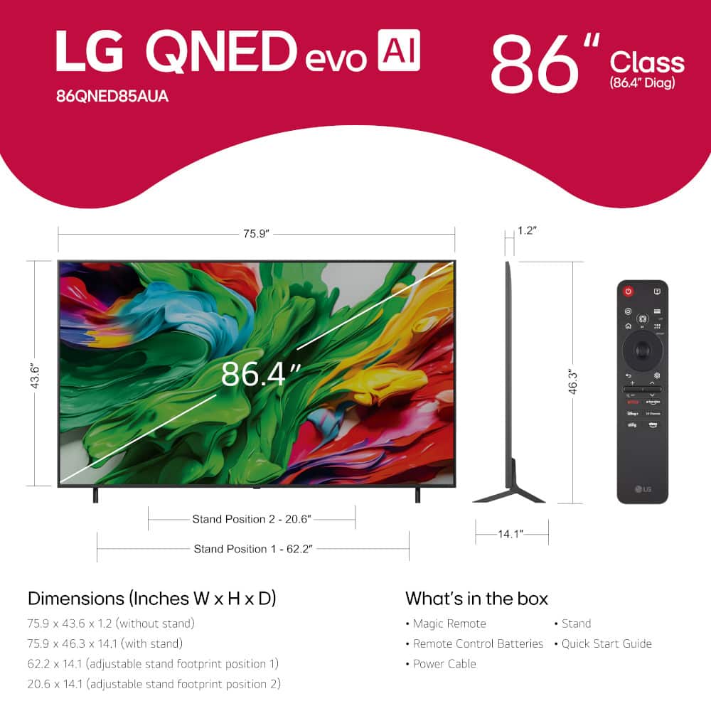 LG QNED evo AI 86QNED85AUA 86" Class (86.4 Diag) 75.9" 1.2" 1 43.6" 86.4" 3" 46.3 + LO Stand Position 2 20.6" Stand Position 1 62.2" 14.1" 1 Dimensions (Inches W x H x D) 75.9 x 43.6 x 1.2 (without stand) 75.9 x 46.3 x 14.1 (with stand) 62.2 x 14.1 (adjustable stand footprint position 1) 20.6 x 14.1 (adjustable stand footprint position 2) What's in the box Magic Remote Stand Remote Control Batteries Quick Start Guide Power Cable