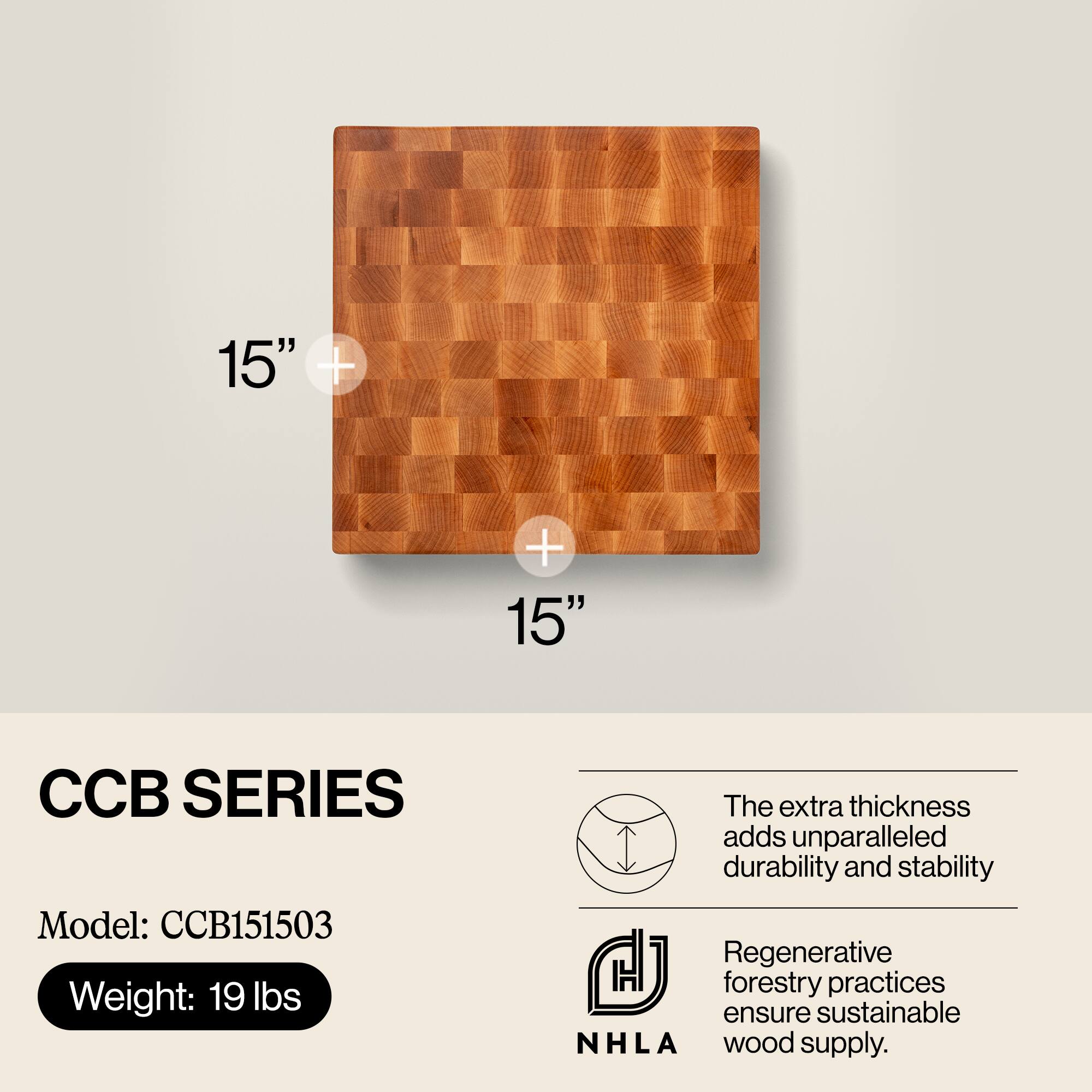 15" x 15"  
CCB SERIES  
Model: CCB151503  
Weight: 19 lbs  

The extra thickness adds unparalleled durability and stability.  
Regenerative forestry practices ensure sustainable NHLA wood supply.