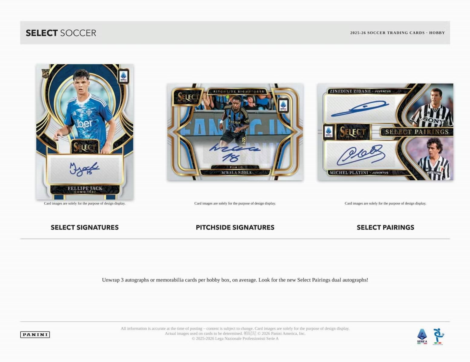 SELECT SOCCER  
2025-26 SOCCER TRADING CARDS - HOBBY  

SELECT SIGNATURES  
FELIPE JACK COMOTEO  

PITCHSIDE SIGNATURES  
M'BALANZOLA  

SELECT PAIRINGS  
ZINEDINE ZIDANE - JUVENTUS  
MICHEL PLATINI - JUVENTUS  

Unwrap 3 autographs or memorabilia cards per hobby box, on average. Look for the new Select Pairings dual autographs!  

All information is accurate at the time of posting - content is subject to change. Card images are solely for the purpose of design display. Actual images ased on cards to be determined.  
© 2025-2026 Panini America Inc.  
© 2025-2026 Lega Nazionale Professionisti Serie A