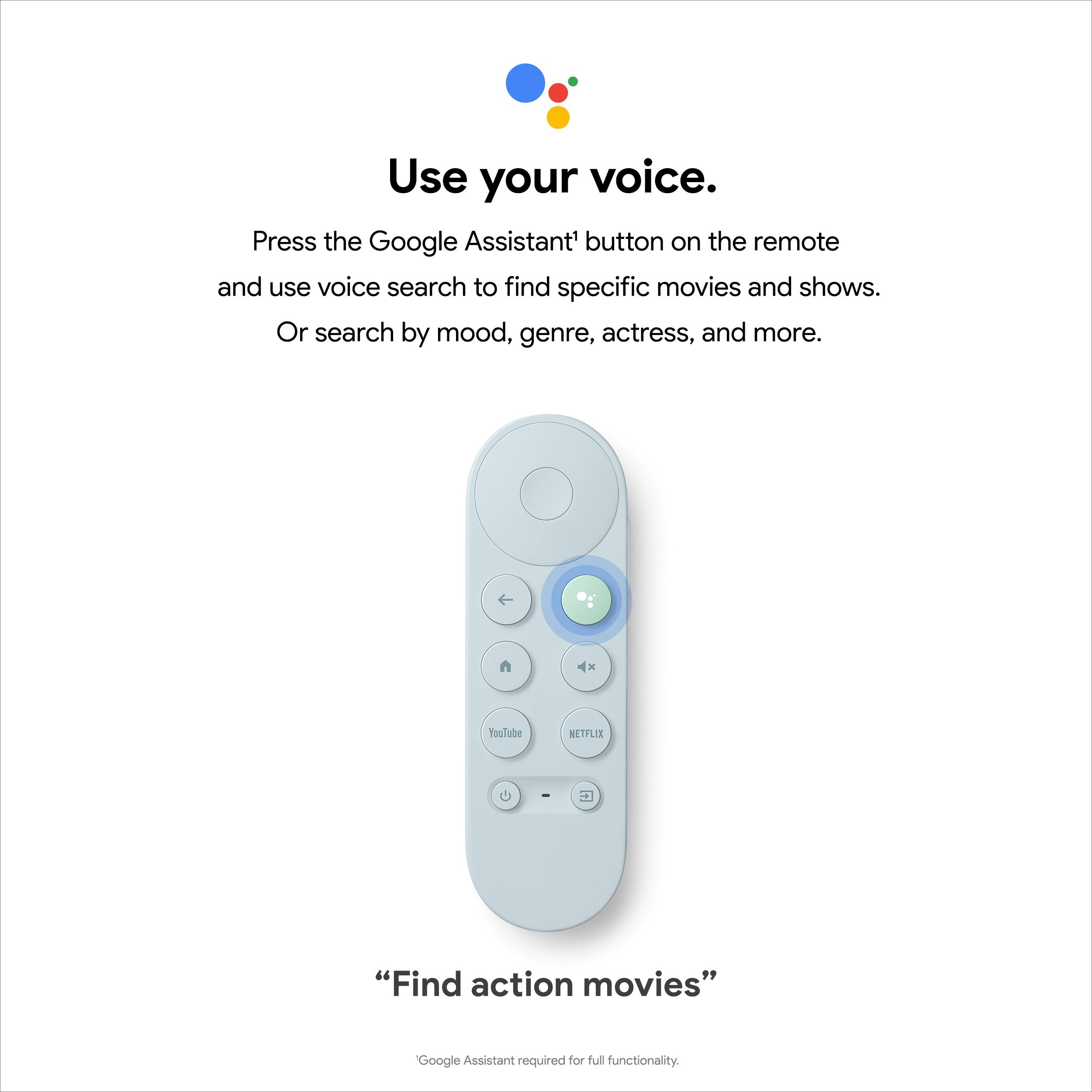 Use your voice. Press the Google Assistant button on the remote and use voice search to find specific movies and shows. Or search by mood, genre, actress, and more. Google Assistant required for full functionality.