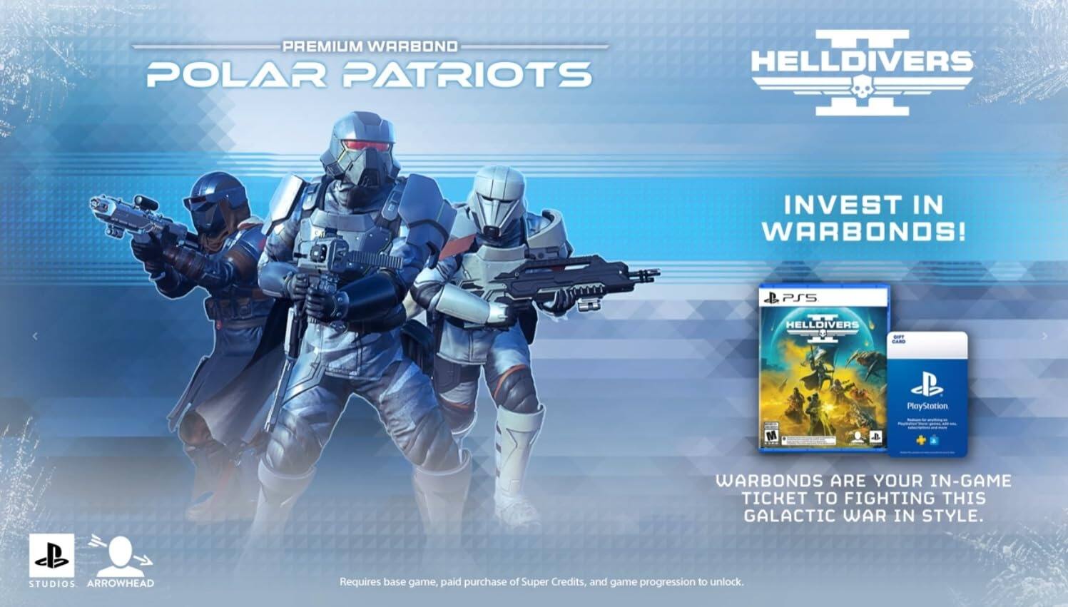 PREMIUM WARBOND  
POLAR PATRIOTS  

INVEST IN WARBONDS!  

PS5 HELLDIVERS  
PlayStation  

WARBONDS ARE YOUR IN-GAME TICKET TO FIGHTING THIS GALACTIC WAR IN STYLE.  

Requires base game, paid purchase of Super Credits, and game progression to unlock.