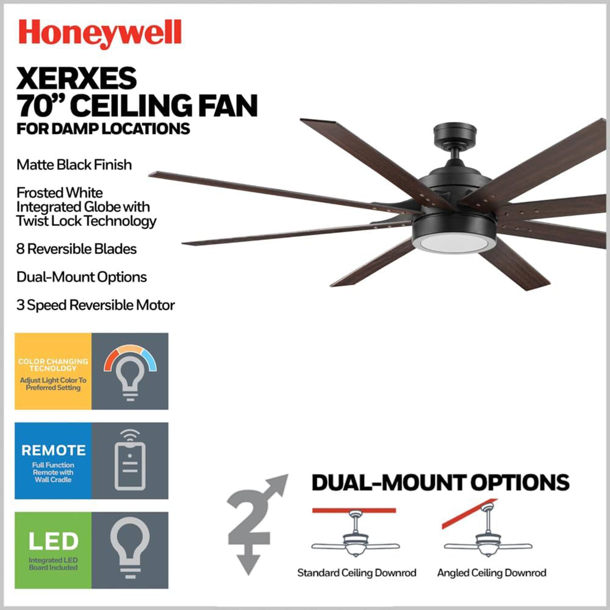 Honeywell XERXES 70" CEILING FAN FOR DAMP LOCATIONS

- Matte Black Finish
- Frosted White Integrated Globe with Twist Lock Technology
- 8 Reversible Blades
- Dual-Mount Options
- 3 Speed Reversible Motor

FEATURES:
- COLOR CHANGING TECHNOLOGY: Adjust Light Color to Preferred Setting
- REMOTE: Full Function Remote with Wall Cradle
- LED: Integrated LED Board Included

DUAL-MOUNT OPTIONS:
- Standard Ceiling Downrod
- Angled Ceiling Downrod