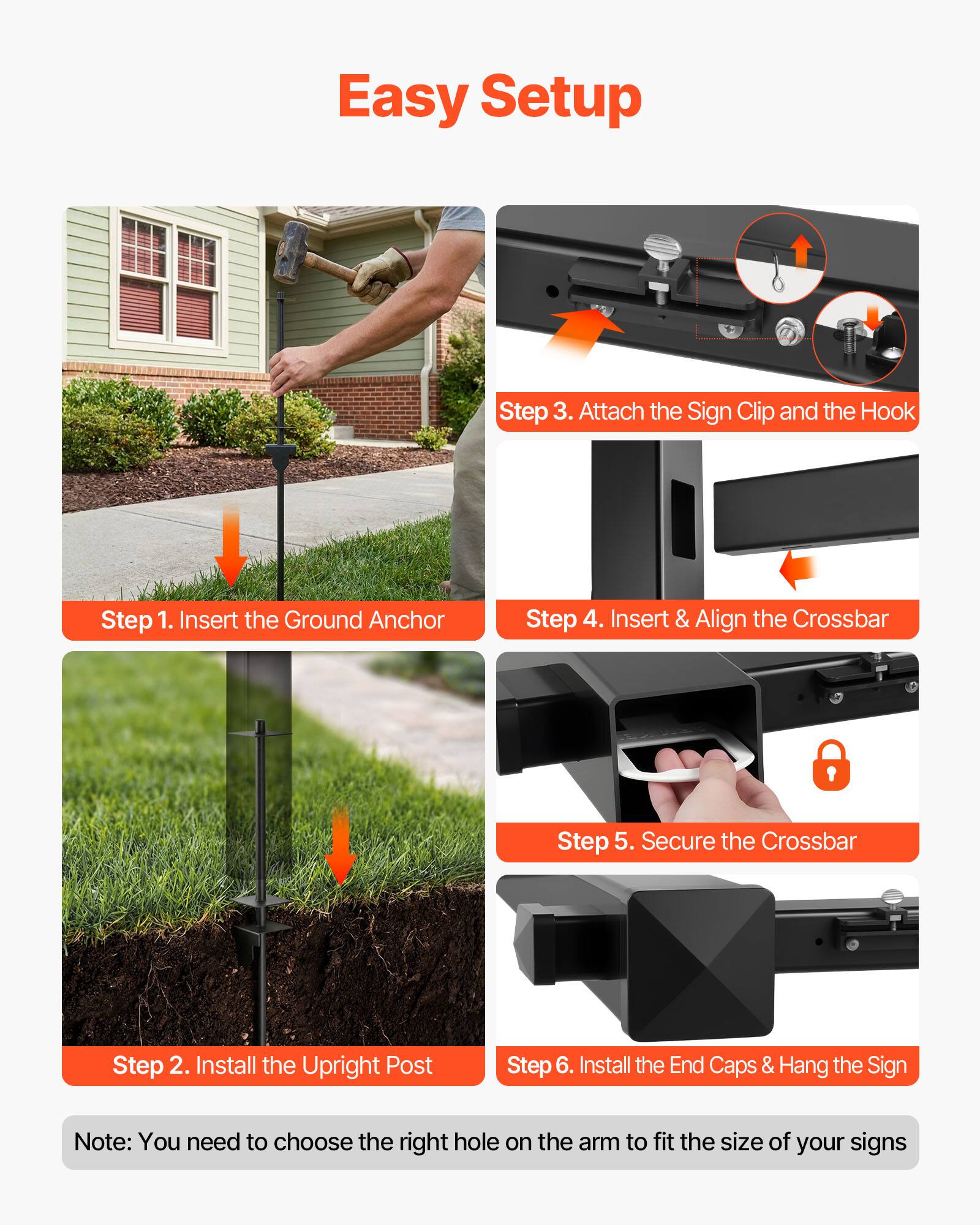 Easy Setup

Step 1. Insert the Ground Anchor

Step 2. Install the Upright Post

Step 3. Attach the Sign Clip and the Hook

Step 4. Insert & Align the Crossbar

Step 5. Secure the Crossbar

Step 6. Install the End Caps & Hang the Sign

Note: You need to choose the right hole on the arm to fit the size of your signs