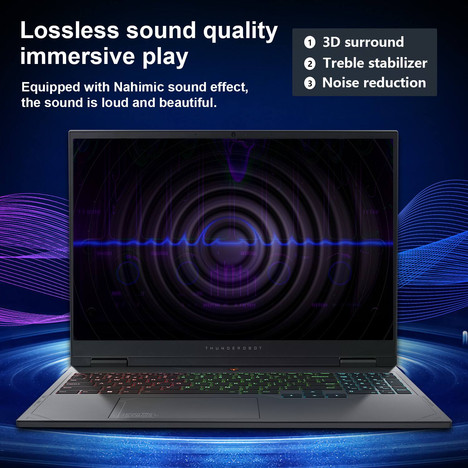 Lossless sound quality, immersive play

Equipped with Nahimic sound effect, the sound is loud and beautiful.

1. 3D surround
2. Treble stabilizer
3. Noise reduction

THUNDEROBOT