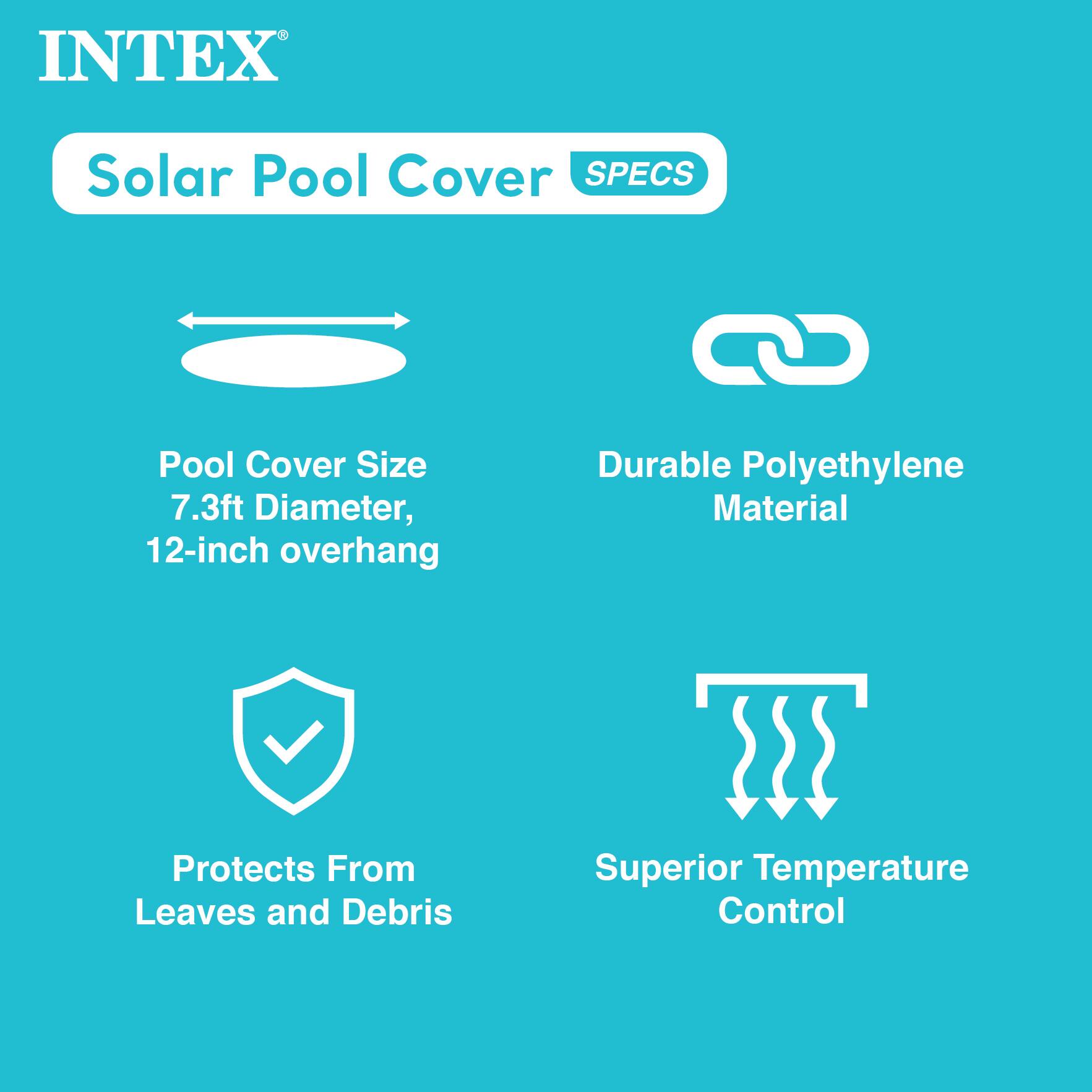 INTEX Solar Pool Cover  
SPECs

- Pool Cover Size: 7.3ft Diameter, 12-inch overhang
- Durable Polyethylene Material
- Protects From Leaves and Debris
- Superior Temperature Control