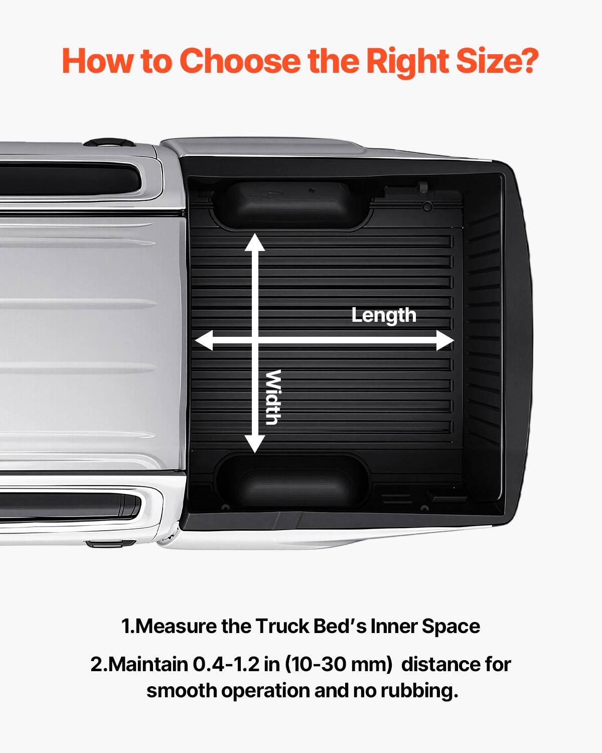How to Choose the Right Size?

Length Width

1. Measure the Truck Bed's Inner Space
2. Maintain 0.4-1.2 in (10-30 mm) distance for smooth operation and no rubbing.