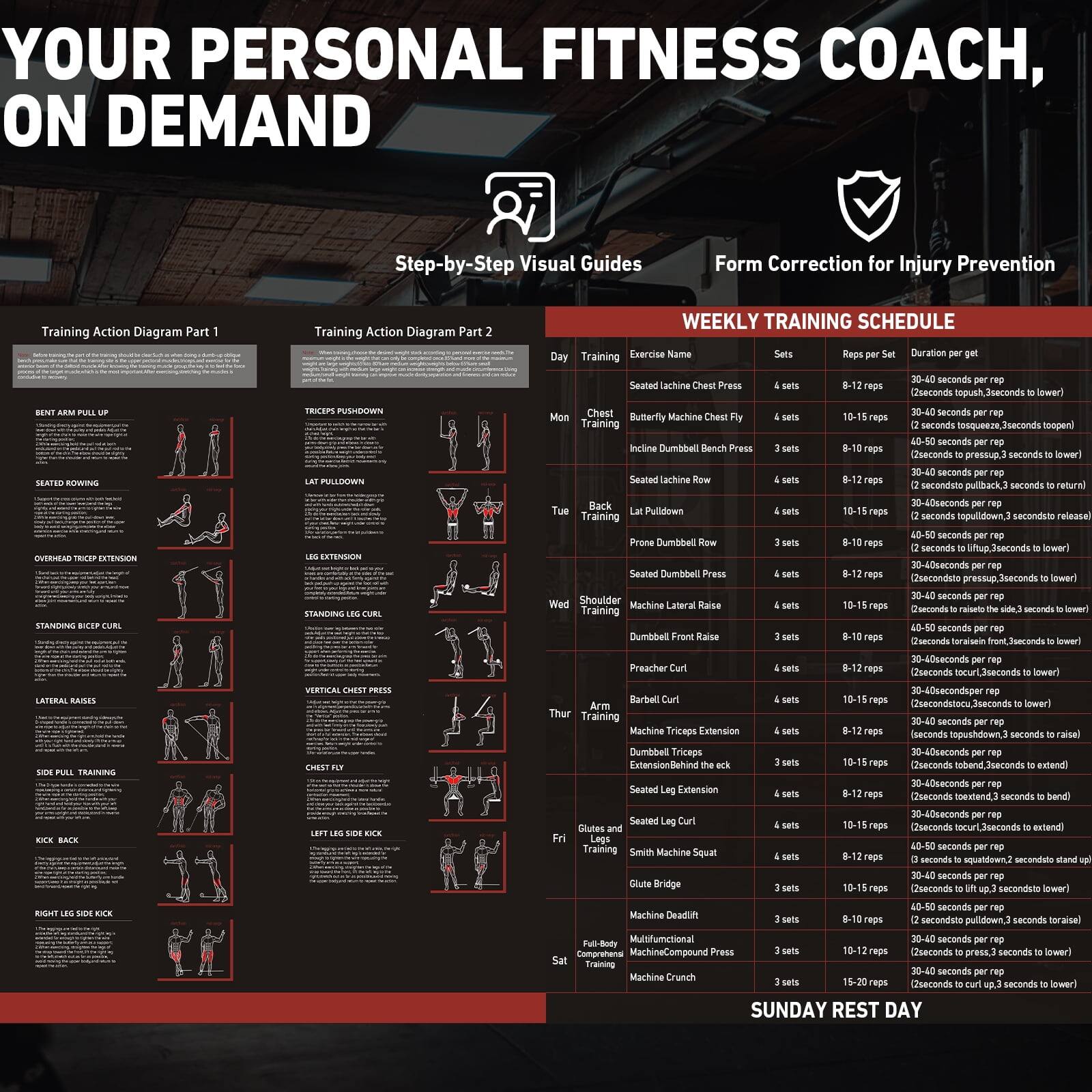 **YOUR PERSONAL FITNESS COACH, ON DEMAND**

**Step-by-Step Visual Guides**

**Form Correction for Injury Prevention**

**Training Action Diagram Part 1**

- **BENT ARM PULL UP**
  - [Illustration]
  - [Description]

- **SEATED ROWING**
  - [Illustration]
  - [Description]

- **OVERHEAD TRICEP EXTENSION**
  - [Illustration]
  - [Description]

- **STANDING BICEP CURL**
  - [Illustration]
  - [Description]

- **LATERAL RAISES**
  - [Illustration]
  - [Description]

- **SIDE PULL TRAINING**
  - [Illustration]
  - [Description]

- **KICK BACK**
  - [Illustration]
  - [Description]

- **RIGHT LEG SIDE KICK**
  - [Illustration]
  - [Description]

**Training Action Diagram Part 2**

- **TRICEPS PUSHDOWN**
  - [Illustration]
  - [Description]

- **LAT PULLDOWN**
  - [Illustration]
  - [Description]

- **OVERHEAD TRICEP EXTENSION**
  - [Illustration]
  - [Description]

-