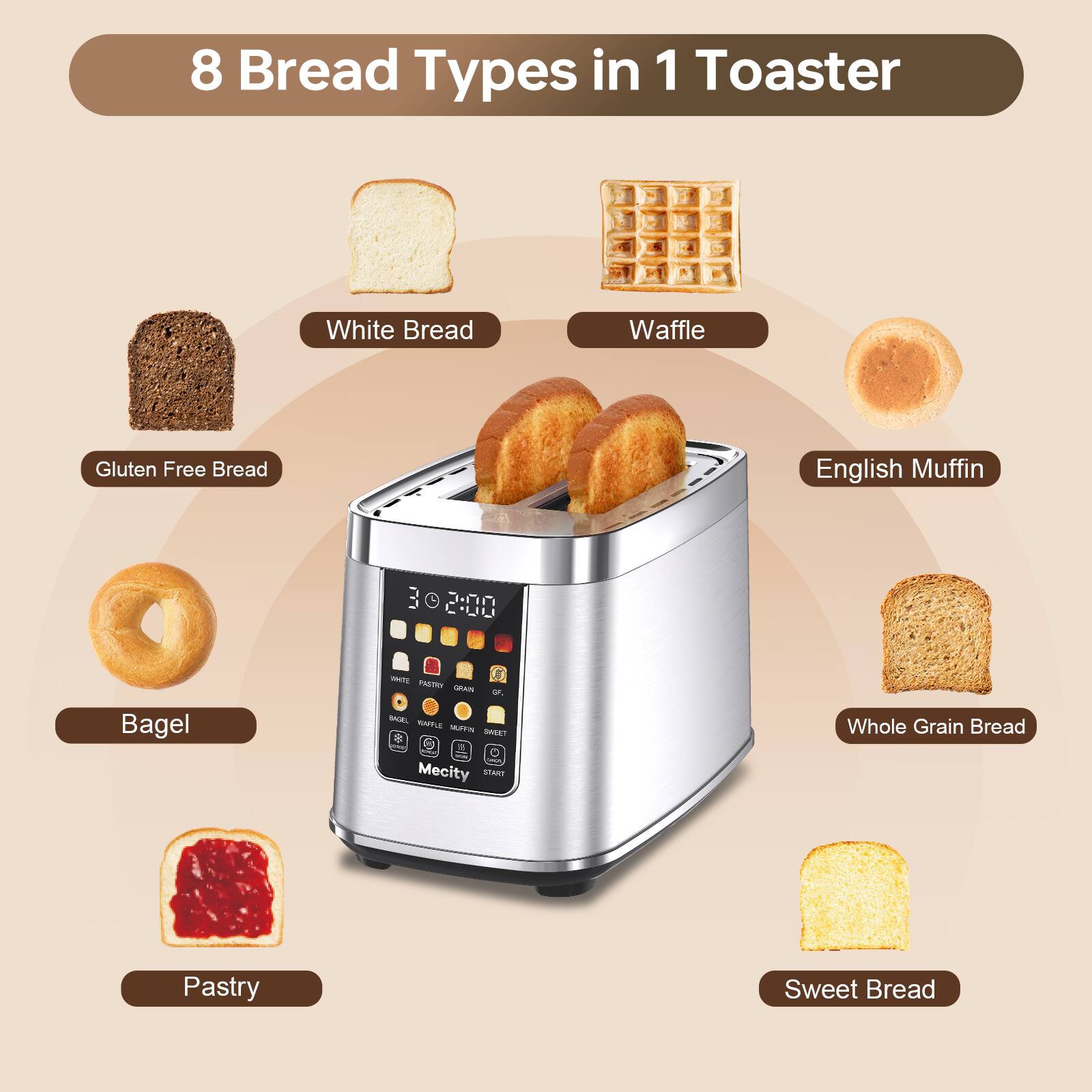 8 Bread Types in 1 Toaster

- White Bread
- Waffle
- Gluten Free Bread
- English Muffin
- Bagel
- Whole Grain Bread
- Pastry
- Sweet Bread