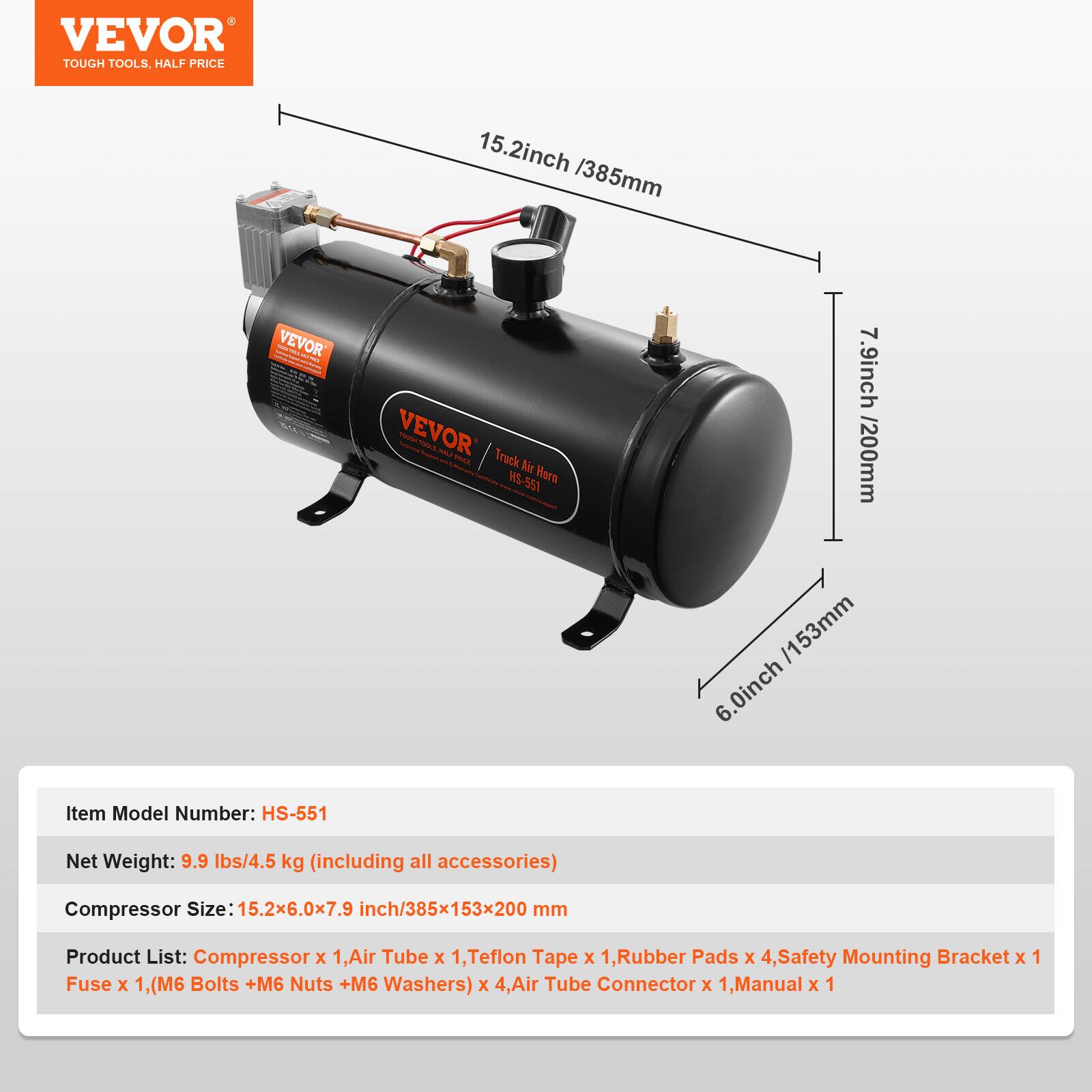 VEVOR TOUGH TOOLS. HALF PRICE

15.2inch /385mm

VEVOR - E 1L Truck Air Horn HS-551

7.9inch /200mm

6.0inch

Item Model Number: HS-551

Net Weight: 9.9 lbs/4.5 kg (including all accessories)

Compressor Size: 15.2x6.0x7.9 inch/385x153x200 mm

Product List: 
- Compressor x 1
- Air Tube x 1
- Teflon Tape x 1
- Rubber Pads x 4
- Safety Mounting Bracket x 1
- Fuse x 1
- (M6 Bolts + M6 Nuts + M6 Washers) x 4
- Air Tube Connector x 1
- Manual x 1