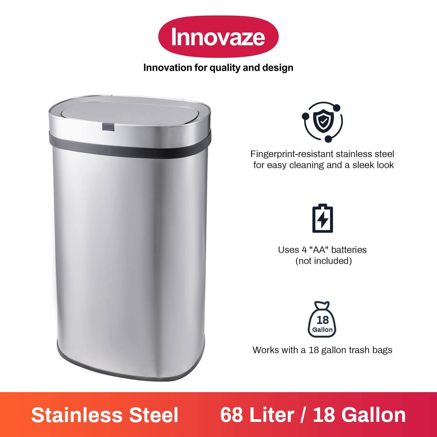 Innovaze  
Innovation for quality and design  

- Fingerprint-resistant stainless steel for easy cleaning and a sleek look  
- Uses 4 "AA" batteries (not included)  
- Works with a 18 gallon trash bags  

Stainless Steel  
68 Liter / 18 Gallon