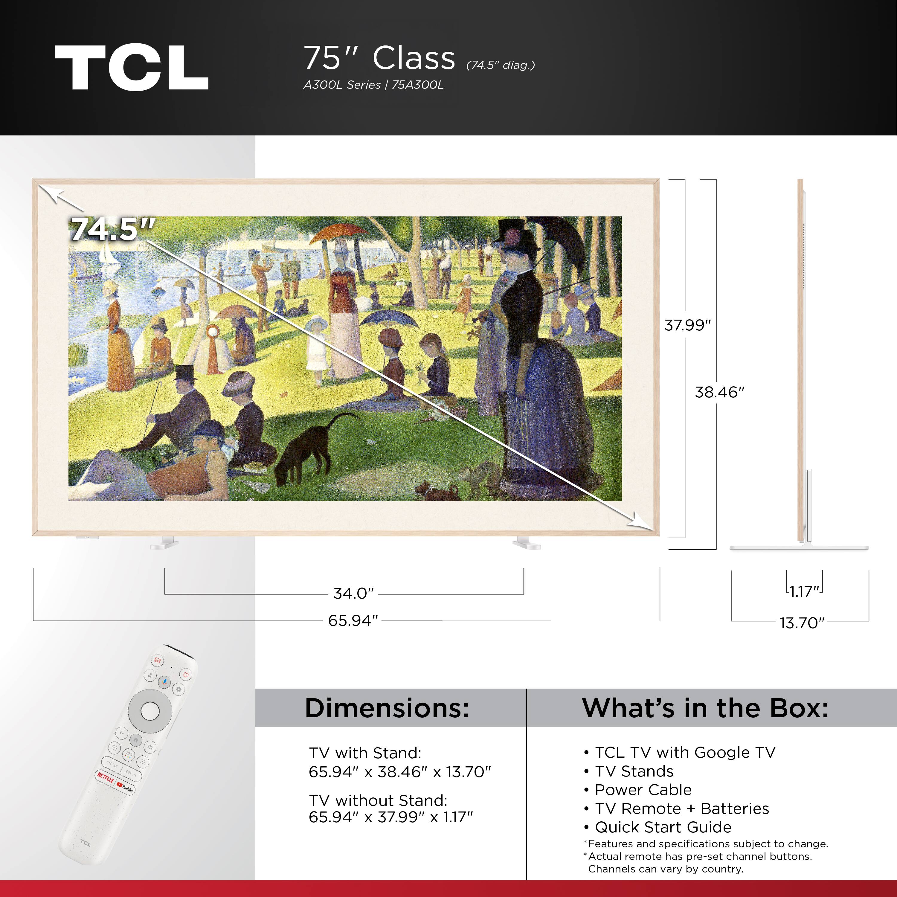 TCL  
75" Class (74.5" diag.) A300L Series 75A300L

Dimensions:
- TV with Stand: 65.94" x 38.46" x 13.70"
- TV without Stand: 65.94" x 37.99" x 1.17"

What's in the Box:
- TCL TV with Google TV
- TV Stands
- Power Cable
- TV Remote + Batteries
- Quick Start Guide

Features and specifications subject to change. Actual remote has pre-set channel buttons. Channels can vary by country.