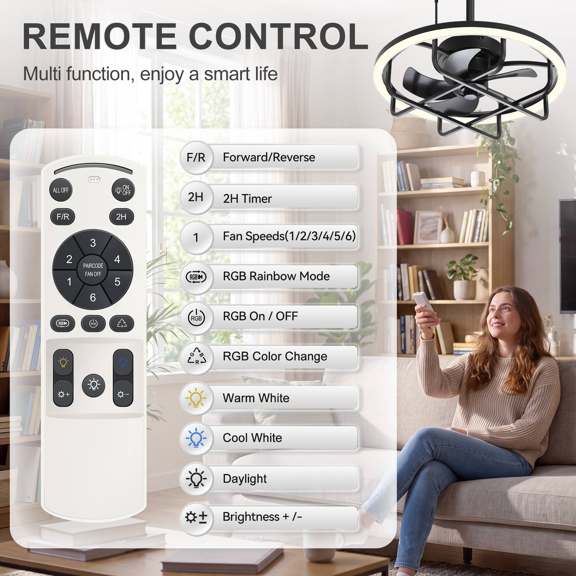 REMOTE CONTROL  
Multi function, enjoy a smart life

F/R Forward/Reverse  
ALL OFF  
ON OFF  
2H  
2H Timer  
F/R  
2H  
1  
3  
4  
5  
6  
Fan Speeds(1/2/3/4/5/6)  
RGB Rainbow Mode  
RGB On / OFF  
RGB Color Change  
Warm White  
Cool White  
Daylight  
Brightness + /-
