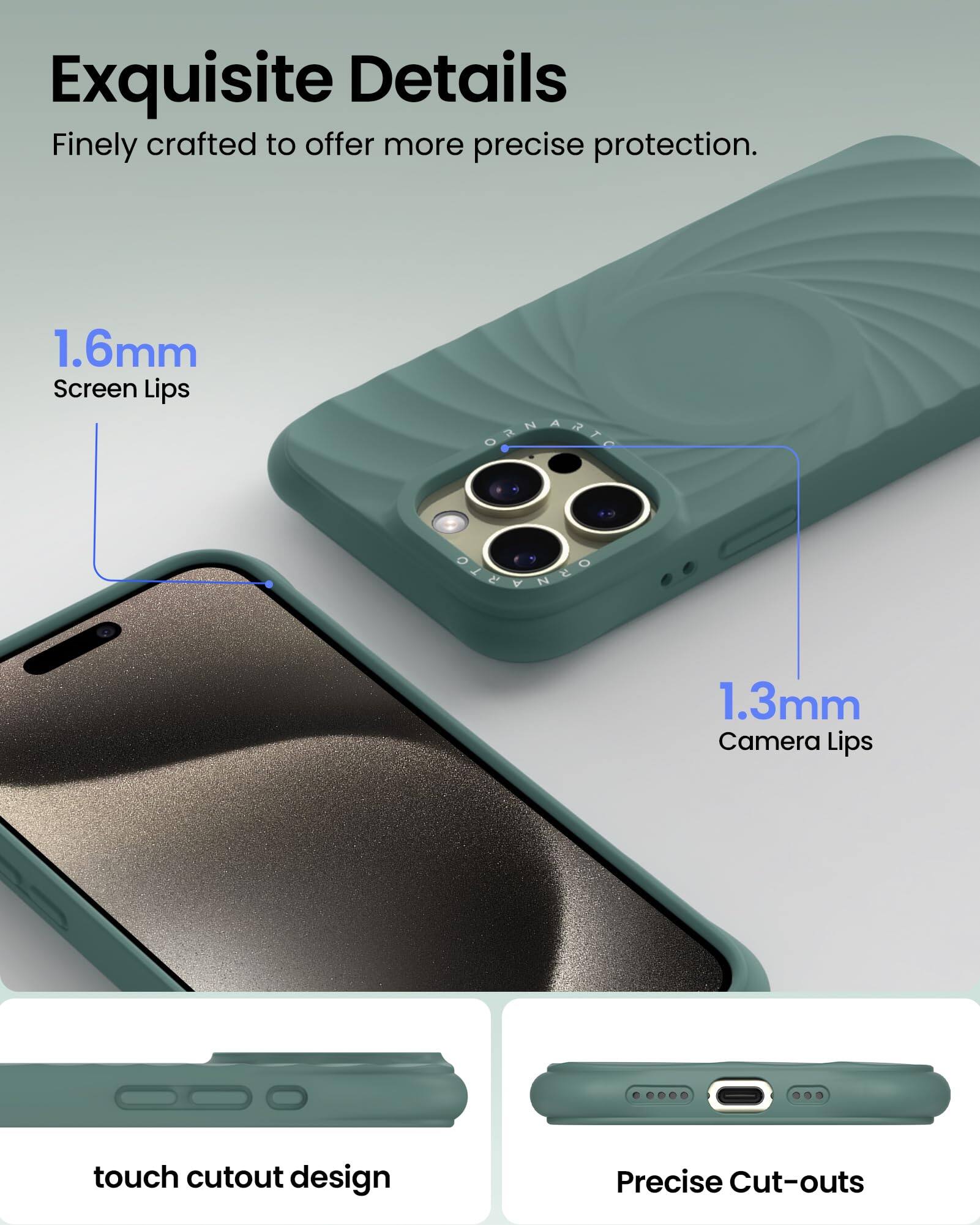 Exquisite Details Finely crafted to offer more precise protection. 1.6mm Screen Lips 1.3mm Camera Lips touch cutout design Precise Cut-outs