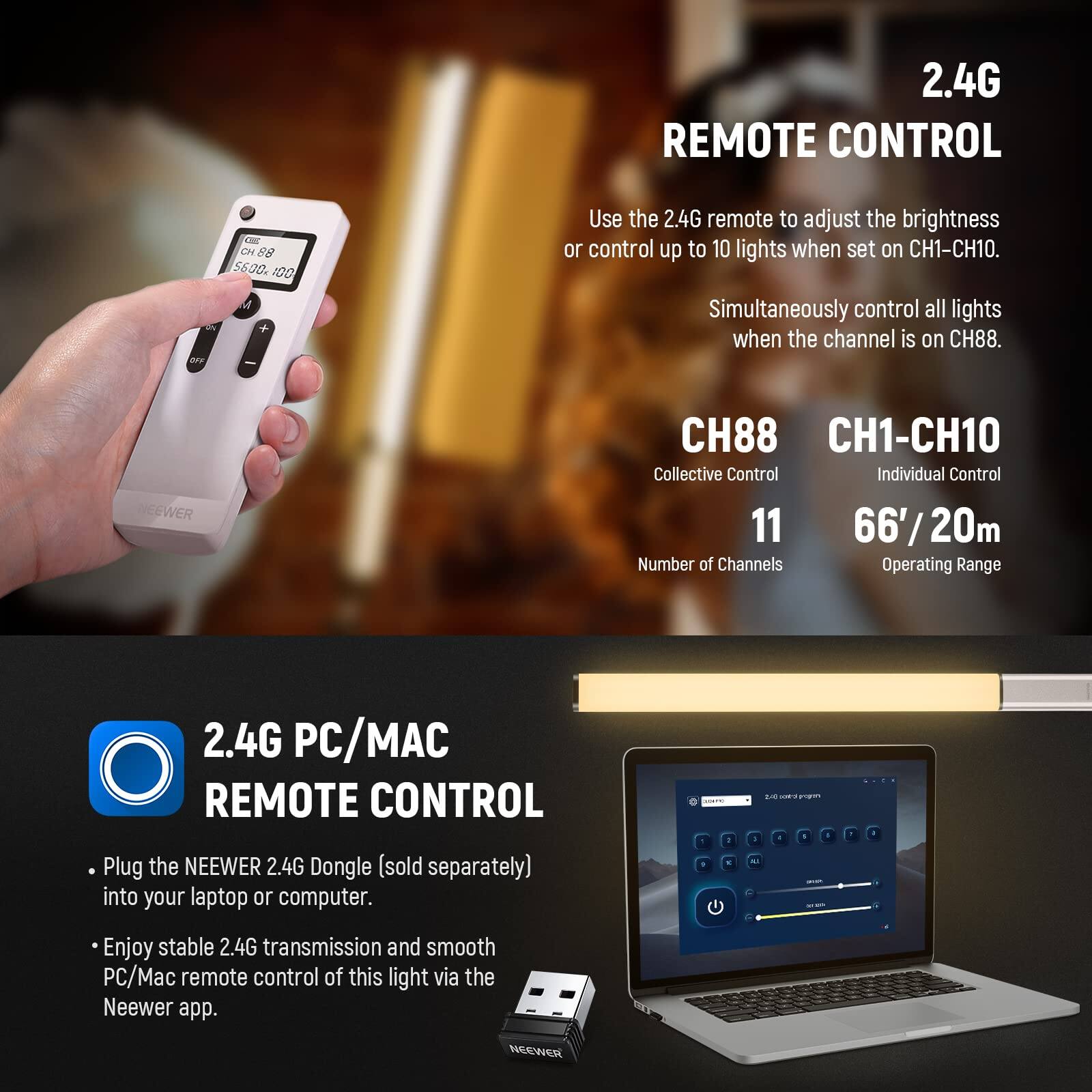 2.4G REMOTE CONTROL

Use the 2.4G remote to adjust the brightness or control up to 10 lights when set on CH1-CH10. Simultaneously control all lights when the channel is on CH88.

NEEWER
CH88 CH1-CH10
Collective Control Individual Control
11 66'/20m
Number of Channels Operating Range

2.4G PC/MAC REMOTE CONTROL

Plug the NEEWER 2.4G Dongle (sold separately) into your laptop or computer. Enjoy stable 2.4G transmission and smooth PC/Mac remote control of this light via the Neewer app.
