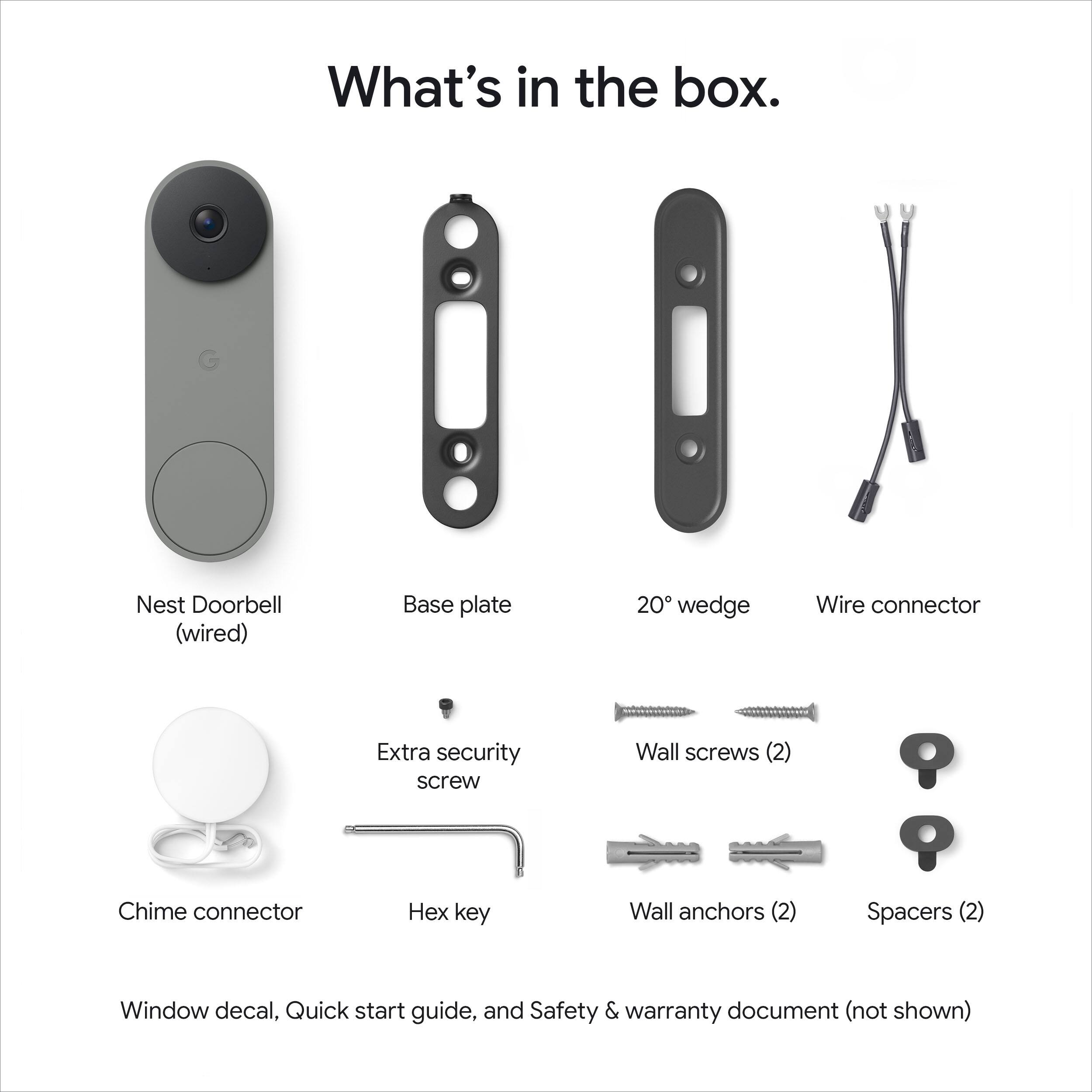 What's in the box.

- Nest Doorbell (wired)
- Base plate
- 20° wedge
- Wire connector
- Extra security screw
- Wall screws (2)
- Wall anchors (2)
- Spacers (2)
- Chime connector
- Hex key
- Window decal
- Quick start guide
- Safety & warranty document (not shown)