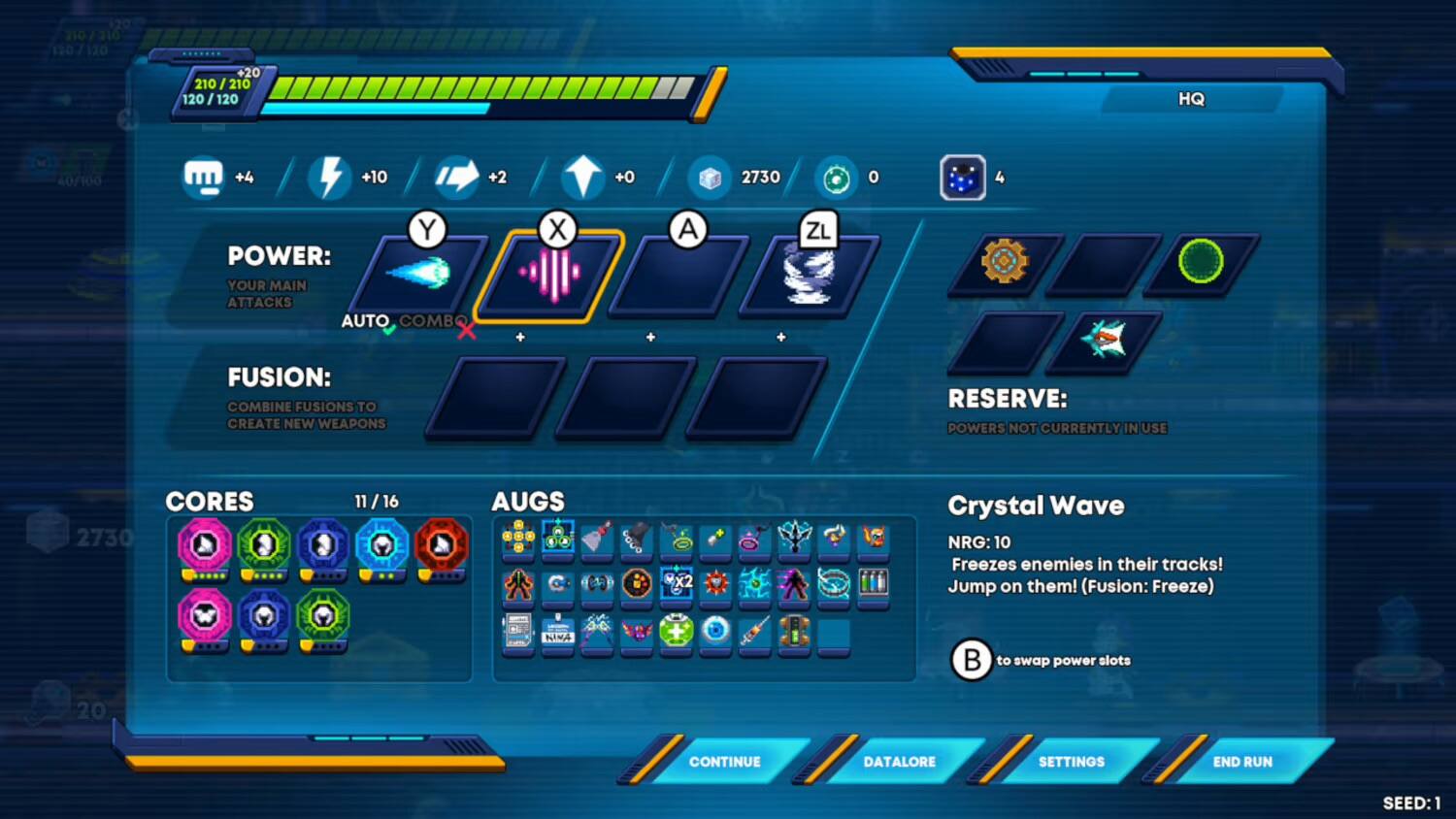 +20 310 310 20/120 +20 210 210 120 HQ 40/100 +4 +10 +2 0+ 2730 0 4 Y POWER: YOUR MAIN ATTACKS AUTO COMBO X X A ZL FUSION: COMBINE FUSIONS TO CREATE NEW WEAPONS RESERVE: POWERS NOT CURRENTLY IN USE CORES 2730 11 / 16 AUGS 4 x2 Crystal Wave NRG: 10 Freezes enemies in their tracks! Jump on them! (Fusion: Freeze) NIMA to swap power slots 20 CONTINUE DATALORE SETTINGS END RUN SEED: 1