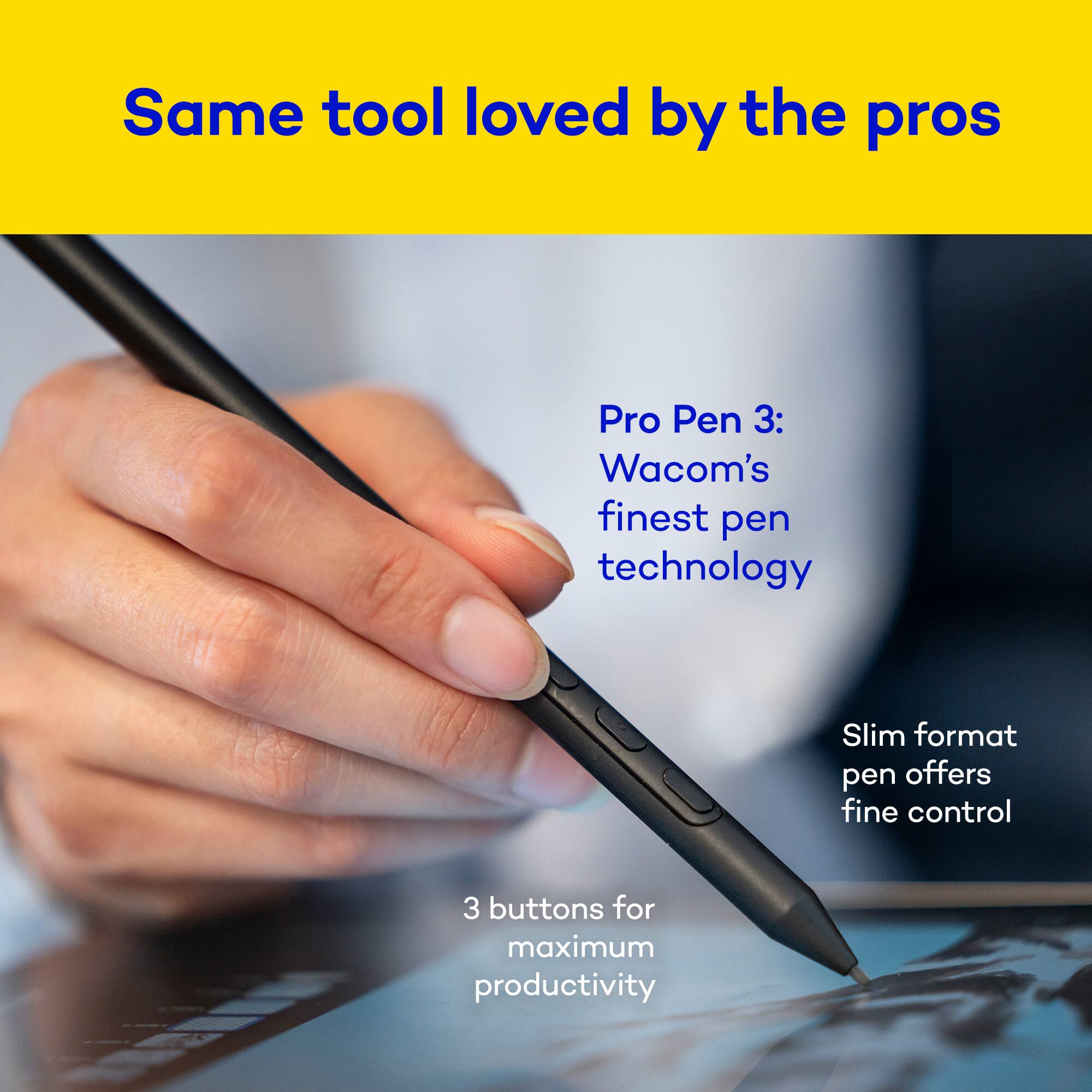Same tool loved by the pros

Pro Pen 3: Wacom's finest pen technology

Slim format pen offers fine control

3 buttons for maximum productivity