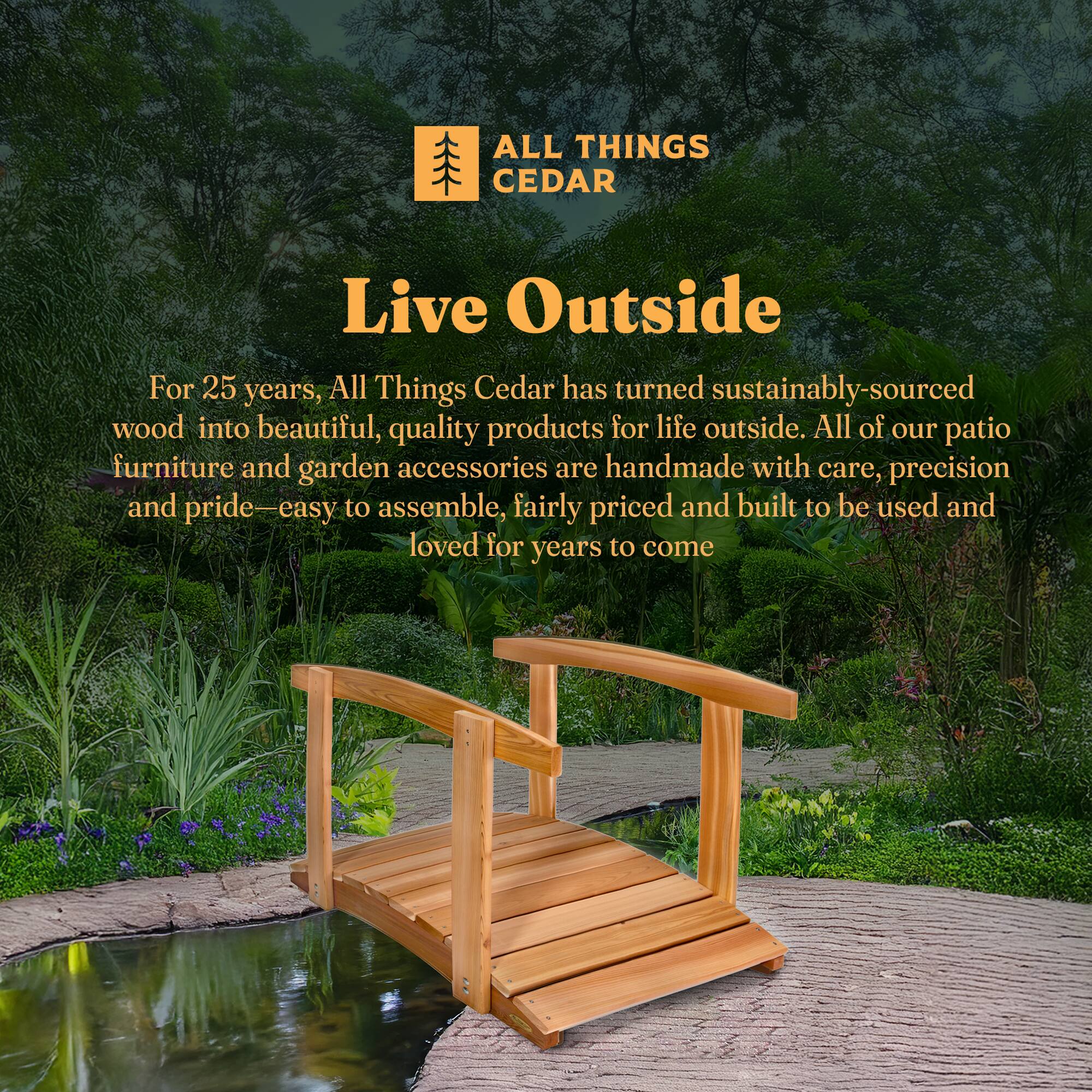 **ALL THINGS CEDAR**

**Live Outside**

For 25 years, All Things Cedar has turned sustainably-sourced wood into beautiful, quality products for life outside. All of our patio furniture and garden accessories are handmade with care, precision and pride—easy to assemble, fairly priced and built to be used and loved for years to come.