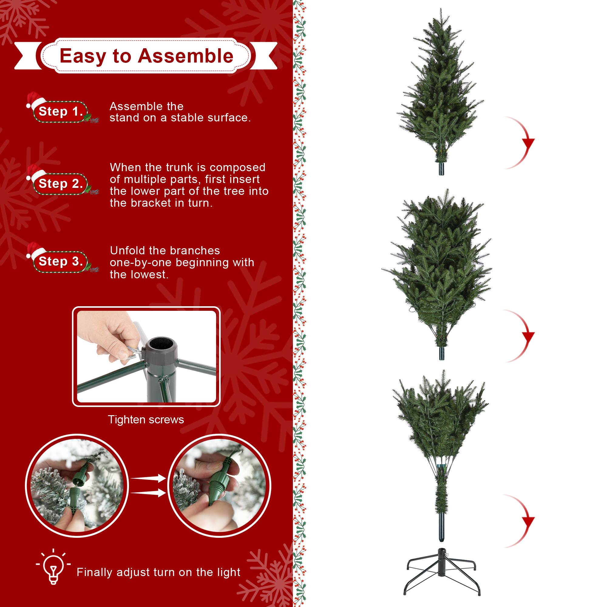 Easy to Assemble

Step 1.
Assemble the stand on a stable surface.

Step 2.
When the trunk is composed of multiple parts, first insert the lower part of the tree into the bracket in turn.

Step 3.
Unfold the branches one-by-one beginning with the lowest.

Tighten screws

Finally adjust turn on the light