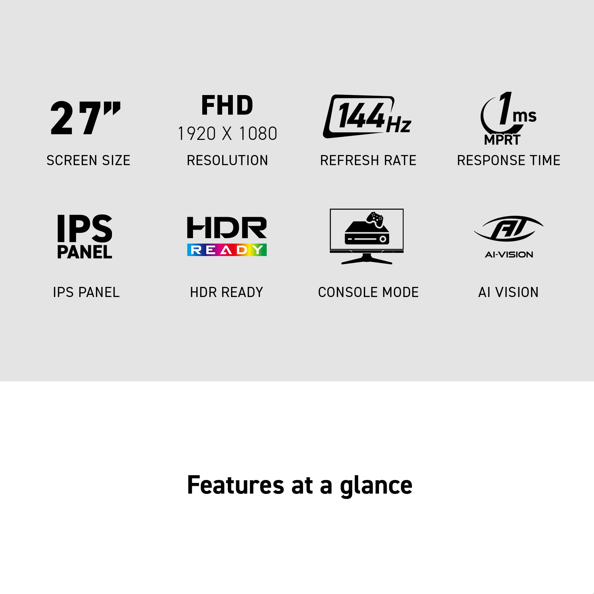 27" SCREEN SIZE  
FHD 1920 X 1080 RESOLUTION  
144 Hz REFRESH RATE  
1ms MPRT RESPONSE TIME  
IPS PANEL  
HDR READY  
CONSOLE MODE  
AI VISION  

Features at a glance