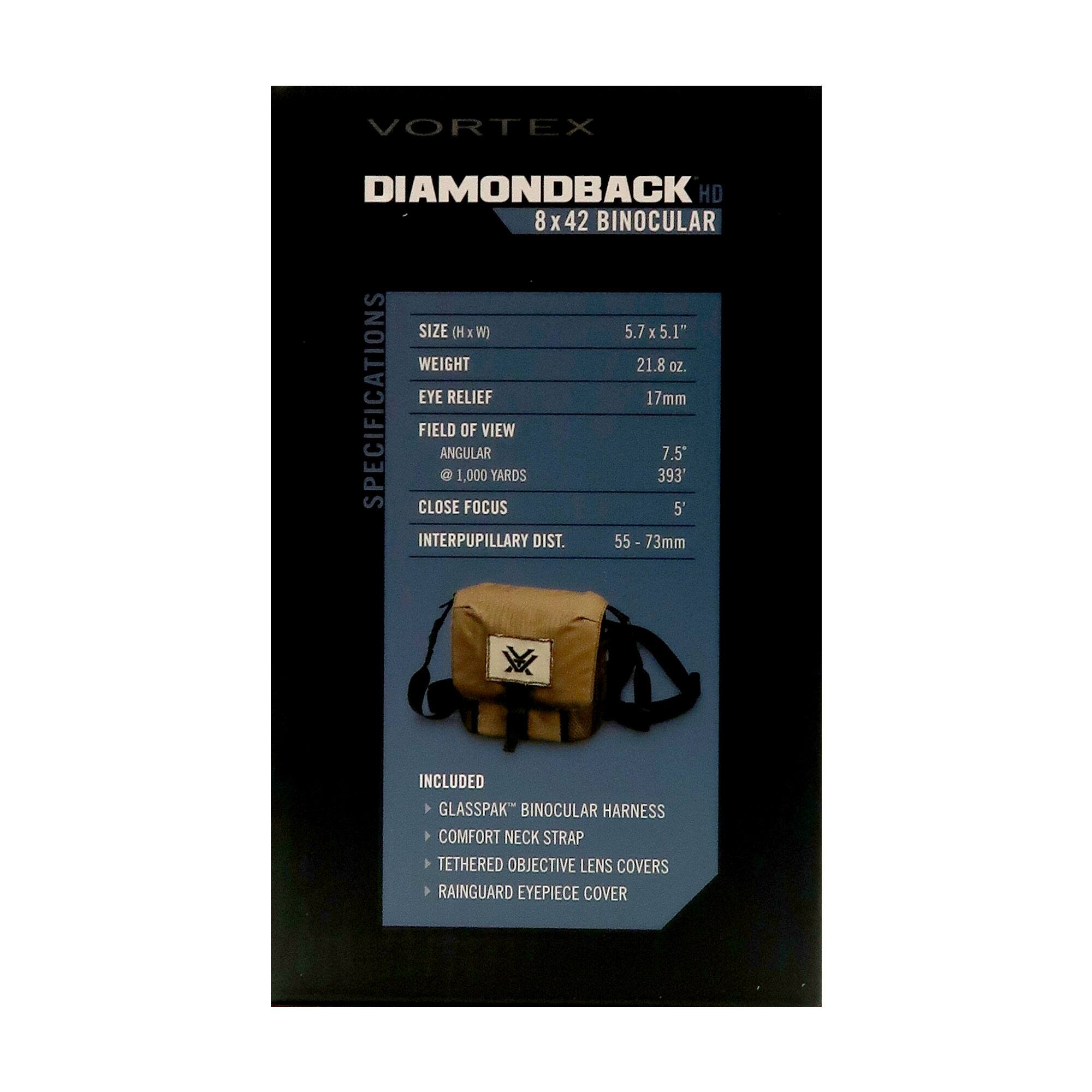 VORTEX DIAMONDBACK HD 8 x 42 BINOCULAR

**SPECIFICATIONS**

- SIZE (H x W): 5.7" x 5.1"
- WEIGHT: 21.8 oz.
- EYE RELIEF: 17mm
- FIELD OF VIEW: 7.5°
- @ 1,000 YARDS: 393'
- CLOSE FOCUS: 5'
- INTERPUPILLARY DIST.: 55 - 73mm

**INCLUDED**

- GLASSPAK™ BINOCULAR HARNESS
- COMFORT NECK STRAP
- TETHERED OBJECTIVE LENS COVERS
- RAINGUARD EYEPIECE COVER
