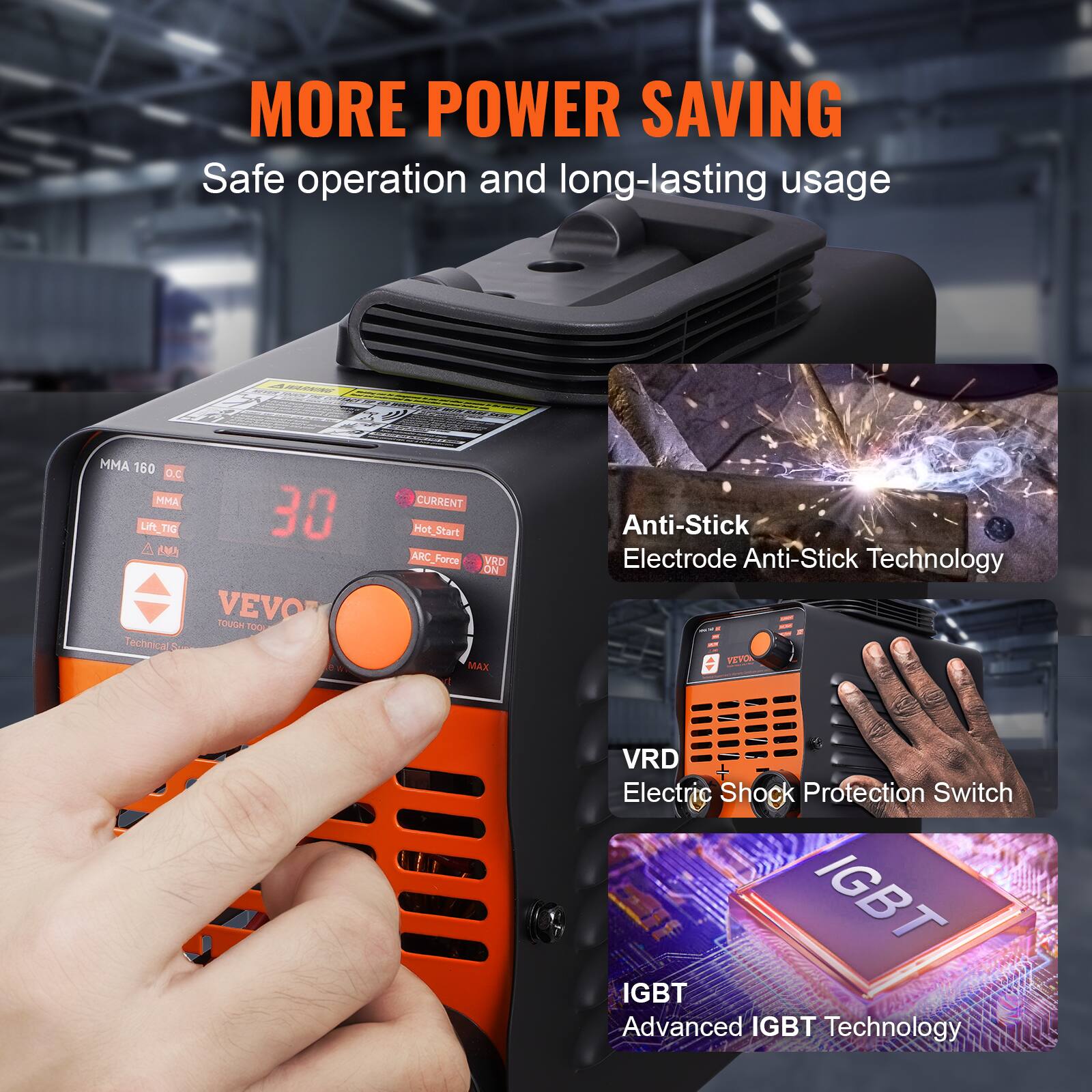MORE POWER SAVING  
Safe operation and long-lasting usage  

MMA 160 O.C  
MMA LIN_TIG 30 A  
EMN VEVO TOUGH TOO  

Technical W  
CURRENT  
Hot Start  
ARC Force  
VRD ON MAX  
Anti-Stick  
Electrode Anti-Stick Technology  

VEA VRD  
Electric Shock Protection Switch  
IGBT  
Advanced IGBT Technology