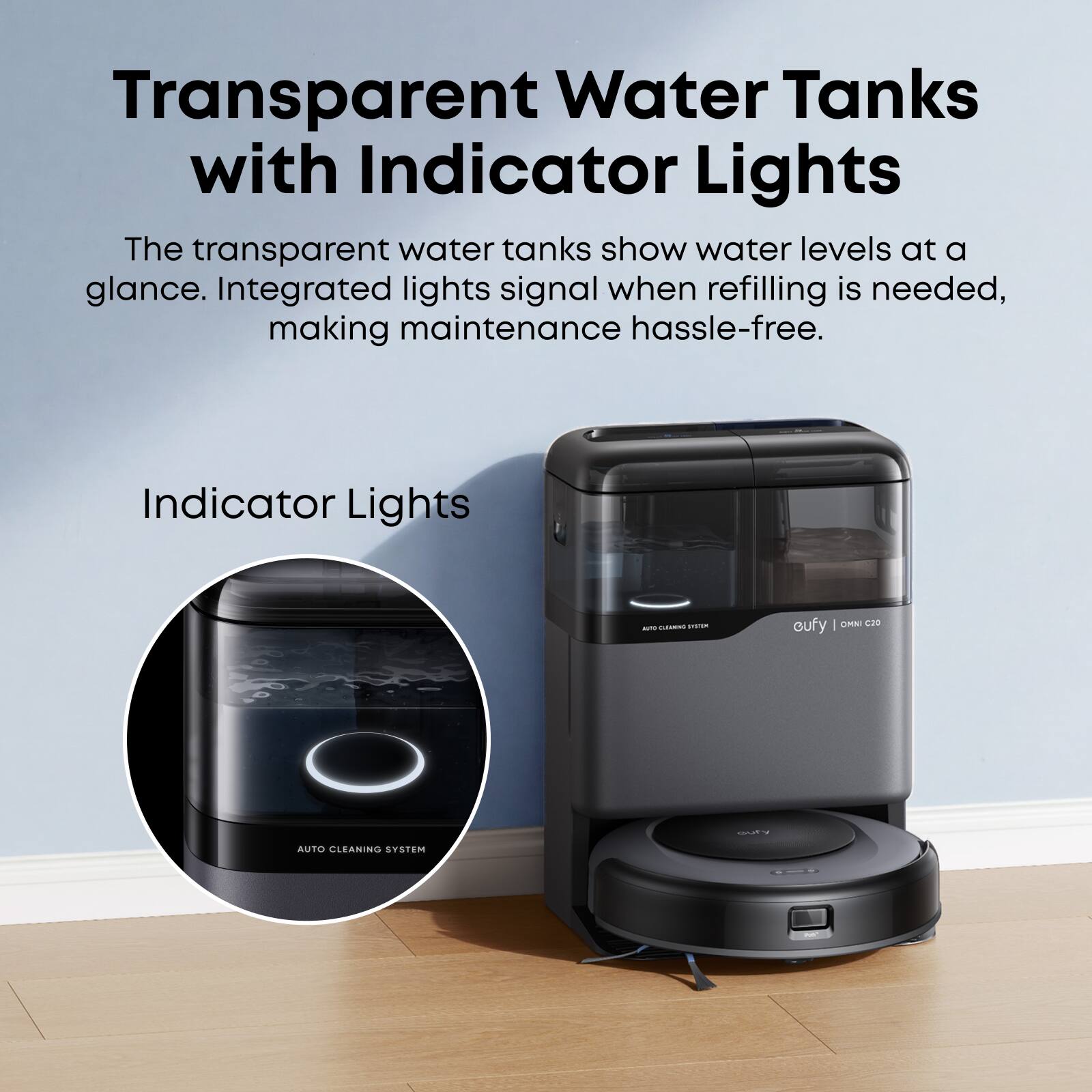 Transparent Water Tanks with Indicator Lights

The transparent water tanks show water levels at a glance. Integrated lights signal when refilling is needed, making maintenance hassle-free.

Indicator Lights

COUFY | OMNI C20

AUTO CLEANING SYSTEM