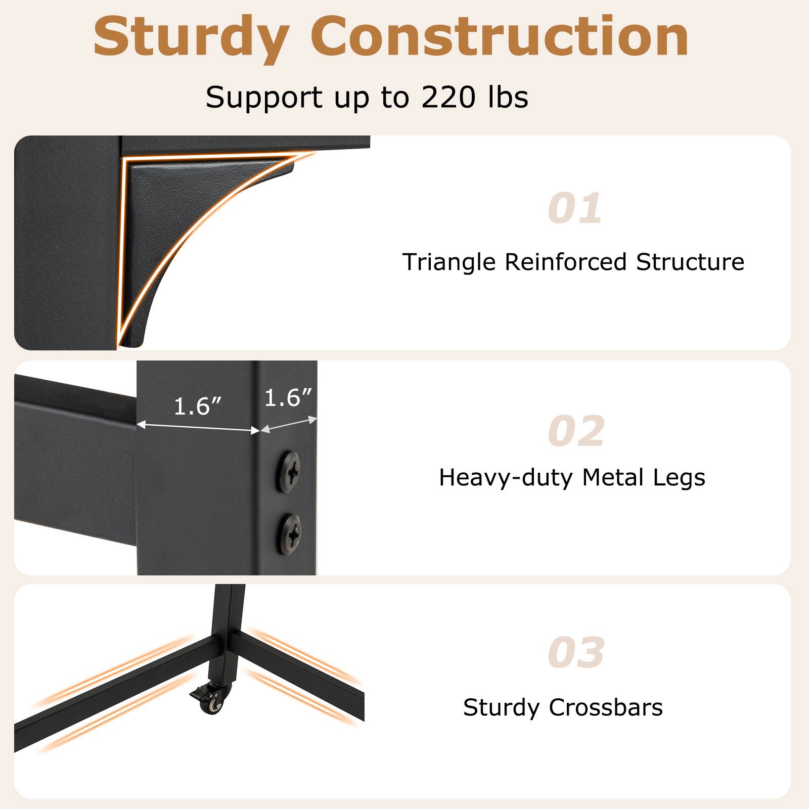 Sturdy Construction
Support up to 220 lbs
01 Triangle Reinforced Structure
02 Heavy-duty Metal Legs
03 Sturdy Crossbars