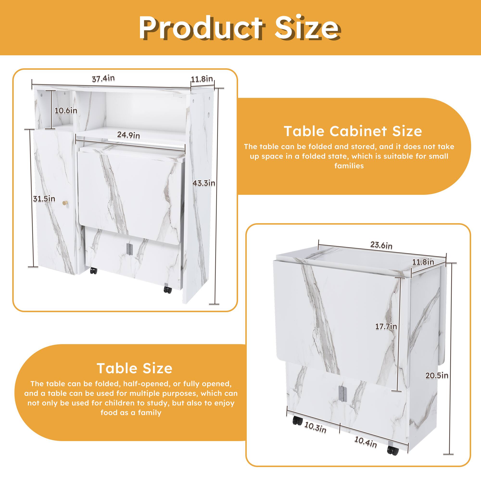 **Product Size**

**Table Cabinet Size**
- The table can be folded and stored, and it does not take up space in a folded state, which is suitable for small families
  - 37.4in
  - 11.8in
  - 10.6in
  - 24.9in
  - 43.3in
  - 31.5in

**Table Size**
- The table can be folded, half-opened, or fully opened, and a table can be used for multiple purposes, which can not only be used for children to study, but also to enjoy food as a family
  - 23.6in
  - 11.8in
  - 17.7in
  - 20.5in
  - 10.3in
  - 10.4in