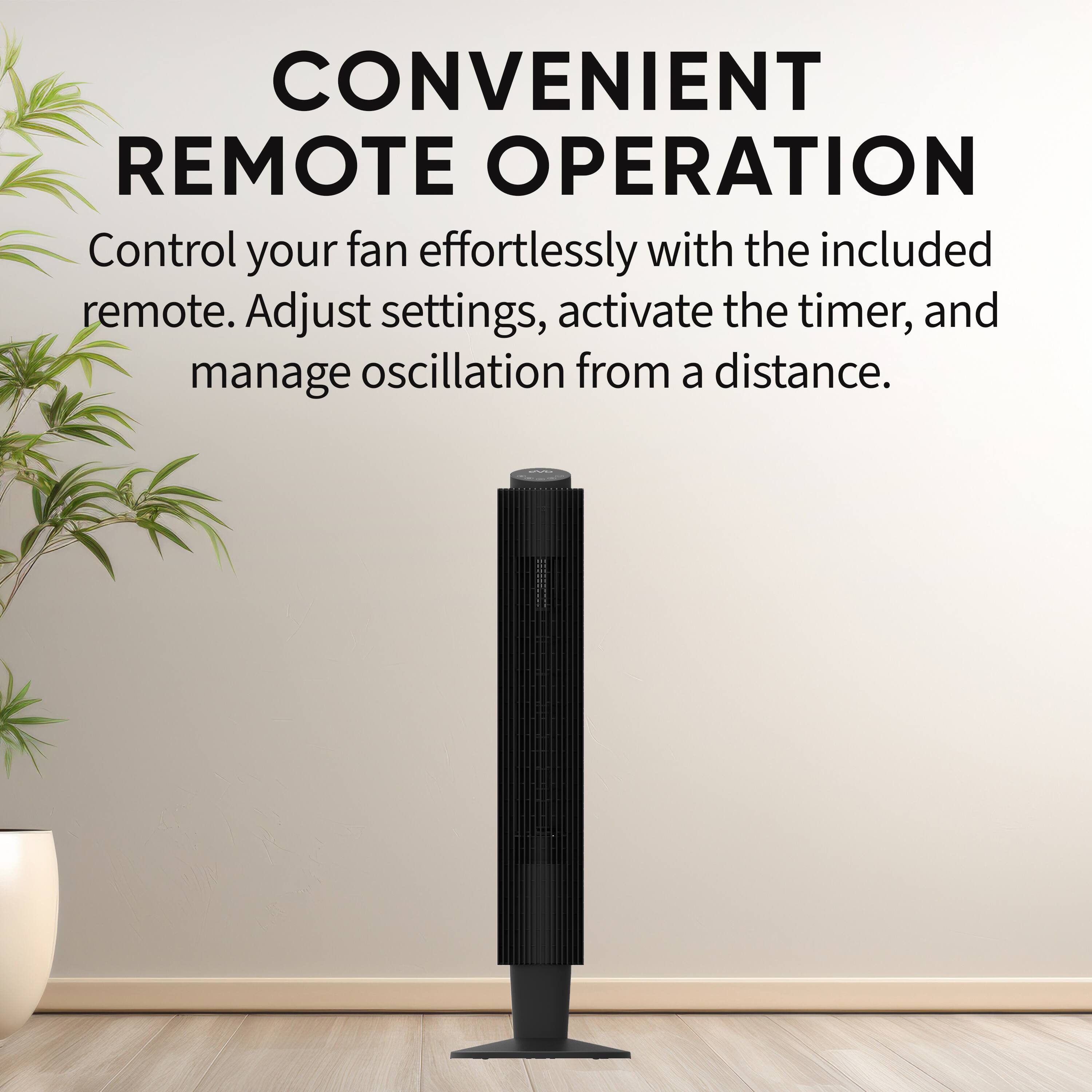 CONVENIENT REMOTE OPERATION  
Control your fan effortlessly with the included remote. Adjust settings, activate the timer, and manage oscillation from a distance.