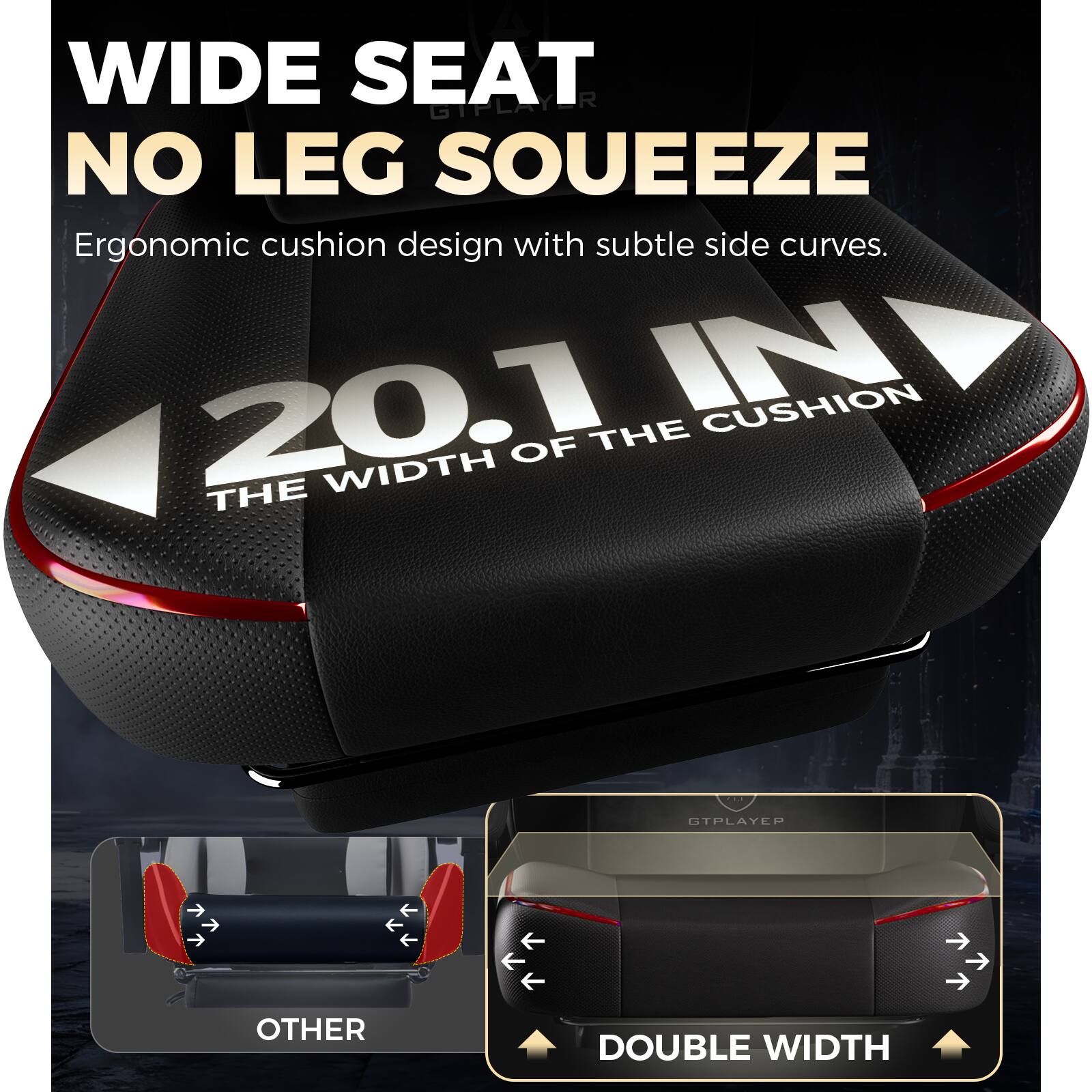 WIDE SEAT  
NO LEG SOUEEZE  

Ergonomic cushion design with subtle side curves.  

20.1 IN  
THE WIDTH OF THE CUSHION  

OTHER  
DOUBLE WIDTH
