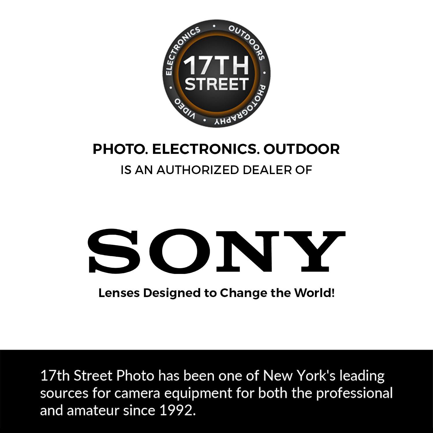 ELECTRONICS OUTDOORS  
17TH STREET  
PHOTOGRAPHY PHOTO. ELECTRONICS. OUTDOOR IS AN AUTHORIZED DEALER OF SONY  
Lenses Designed to Change the World!  

17th Street Photo has been one of New York's leading sources for camera equipment for both the professional and amateur since 1992.