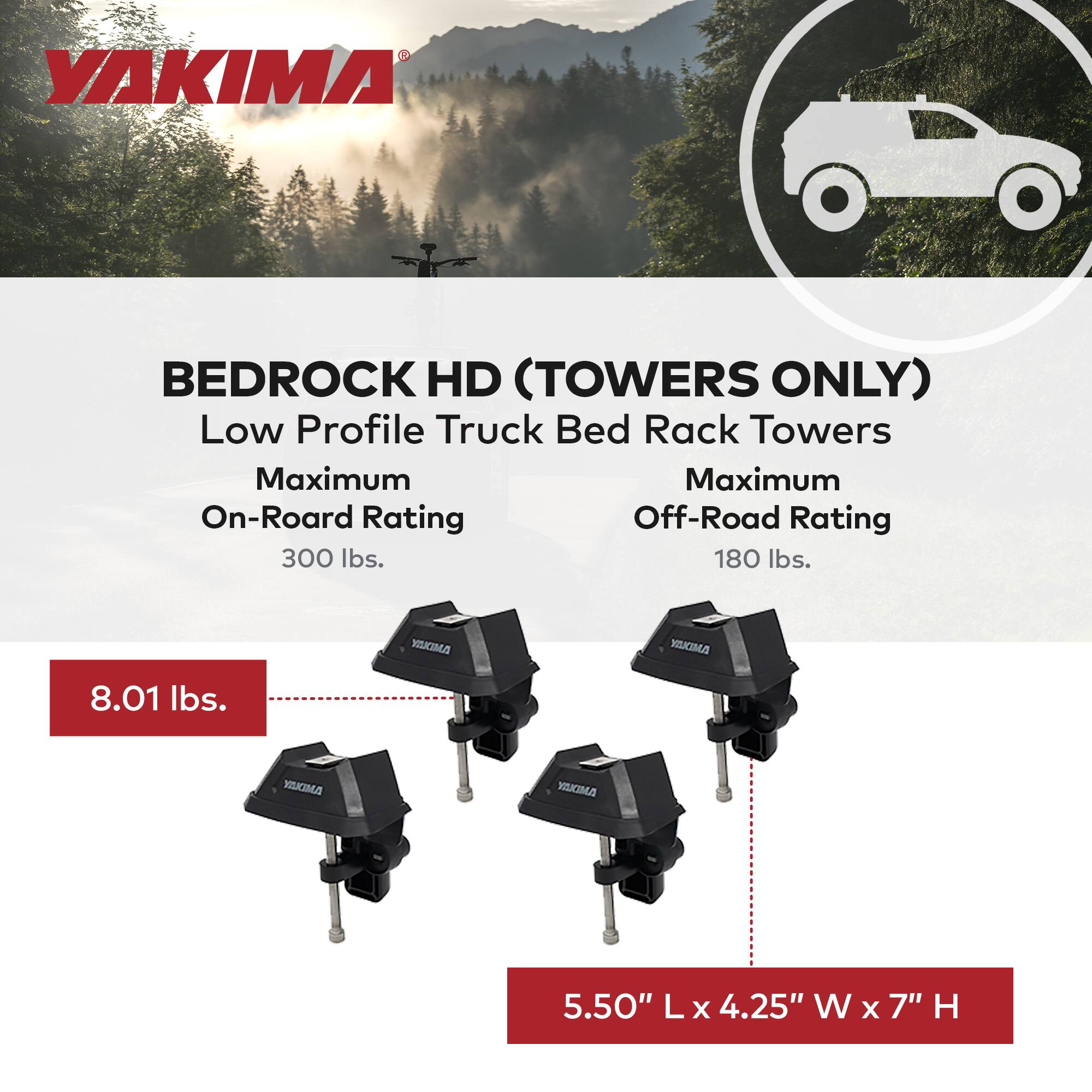 YAKIMA  
BEDROCK HD (TOWERS ONLY)  
Low Profile Truck Bed Rack Towers  

Maximum On-Road Rating: 300 lbs.  
Maximum Off-Road Rating: 180 lbs.  

8.01 lbs.  

5.50" L x 4.25" W x 7" H