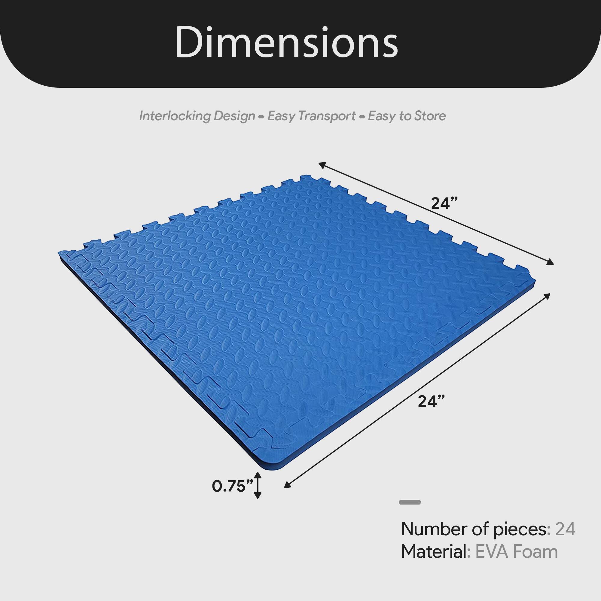 Dimensions  
Interlocking Design - Easy Transport - Easy to Store  

24" x 24" x 0.75"  

Number of pieces: 24  
Material: EVA Foam