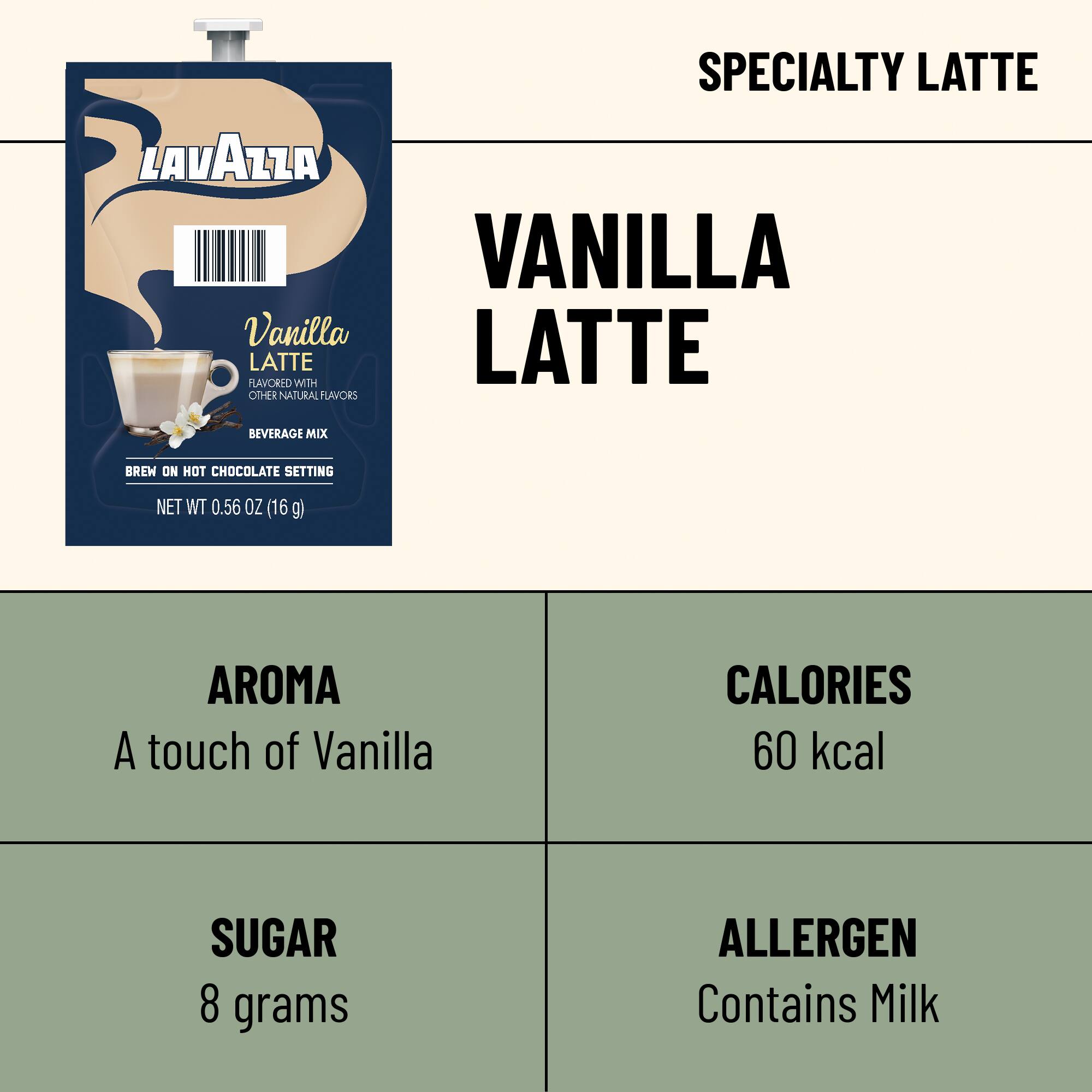SPECIALTY LATTE

LAVAZZA VANILLA LATTE
FLAVORED WITH OTHER NATURAL FLAVORS
BEVERAGE MIX
BREW ON HOT CHOCOLATE SETTING
NET WT 0.56 OZ (16g)

AROMA
A touch of Vanilla

CALORIES
60 kcal

SUGAR
8 grams

ALLERGEN
Contains Milk