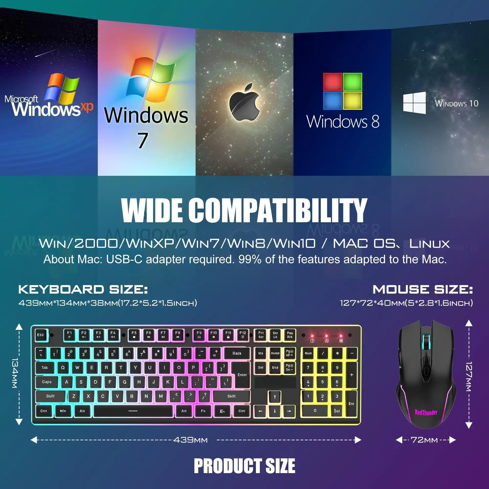 **WIDE COMPATIBILITY**

- Microsoft Windows XP
- Windows 7
- Windows 8
- Windows 10
- MAC OS
- LINUX

**About Mac:** USB-C adapter required. 99% of the features adapted to the Mac.

**KEYBOARD SIZE:**
439MM x 134MM x 38MM (17.2" x 5.2" x 1.5")

**MOUSE SIZE:**
127MM x 72MM x 40MM (5" x 2.8" x 1.6")

**PRODUCT SIZE:**
439MM x 134MM x 72MM